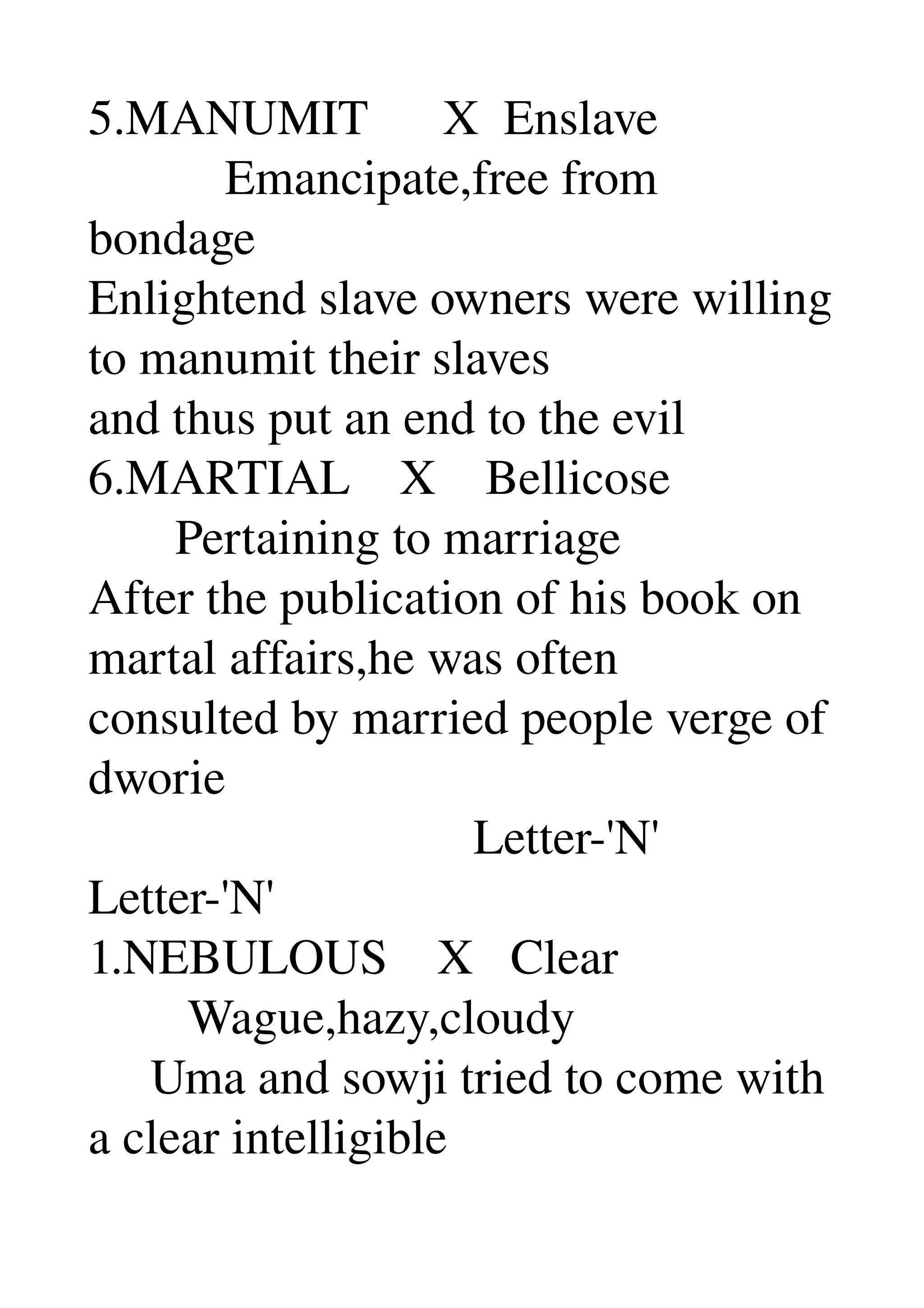 5.MANUMIT      X  Enslave 
           Emancipate,free from 
bondage 
Enlightend slave owners were willing 
to manumit their slaves 
and thus put an end to the evil 
6.MARTIAL    X    Bellicose 
       Pertaining to marriage 
After the publication of his book on 
martal affairs,he was often 
consulted by married people verge of 
dworie 
                               Letter­'N' 
Letter­'N' 
1.NEBULOUS    X   Clear 
        Wague,hazy,cloudy 
     Uma and sowji tried to come with 
a clear intelligible 
 