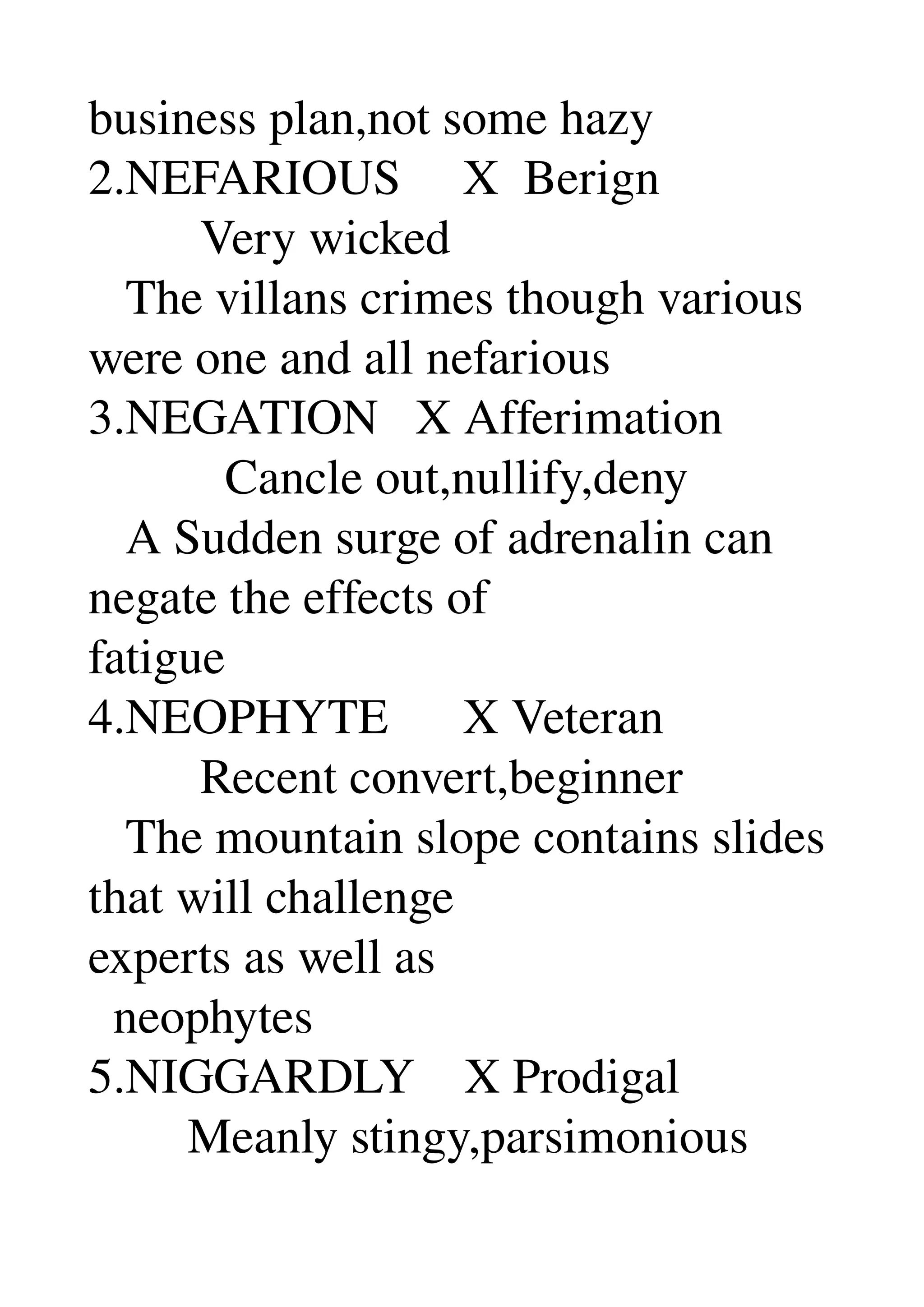 business plan,not some hazy 
2.NEFARIOUS     X  Berign 
         Very wicked 
   The villans crimes though various 
were one and all nefarious 
3.NEGATION   X Afferimation 
           Cancle out,nullify,deny 
   A Sudden surge of adrenalin can 
negate the effects of 
fatigue 
4.NEOPHYTE      X Veteran 
         Recent convert,beginner 
   The mountain slope contains slides 
that will challenge 
experts as well as 
  neophytes 
5.NIGGARDLY    X Prodigal 
        Meanly stingy,parsimonious 
 