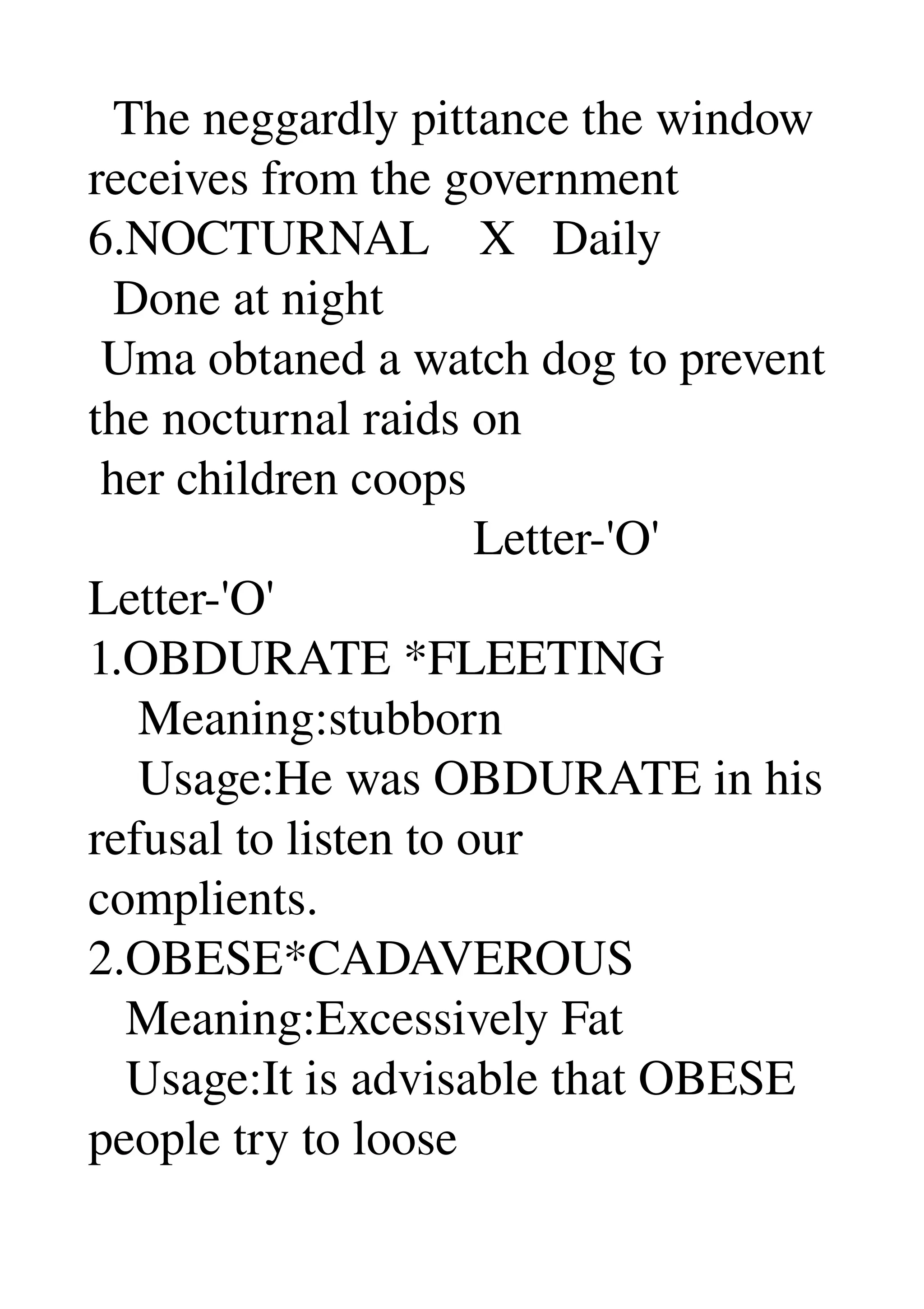   The neggardly pittance the window 
receives from the government 
6.NOCTURNAL    X   Daily 
  Done at night 
 Uma obtaned a watch dog to prevent 
the nocturnal raids on 
 her children coops 
                               Letter­'O' 
Letter­'O' 
1.OBDURATE *FLEETING 
    Meaning:stubborn 
    Usage:He was OBDURATE in his 
refusal to listen to our 
complients. 
2.OBESE*CADAVEROUS 
   Meaning:Excessively Fat 
   Usage:It is advisable that OBESE 
people try to loose 
 