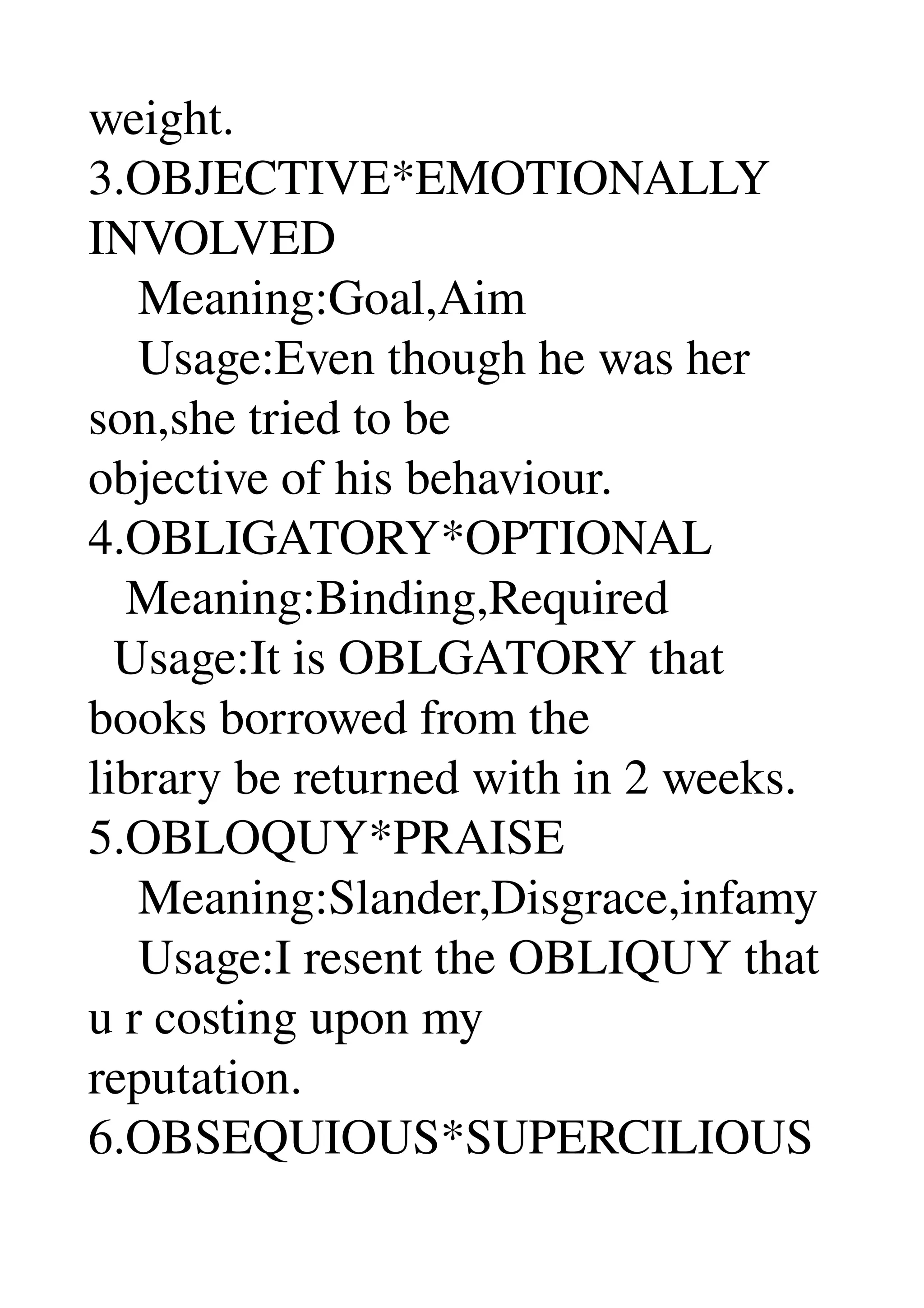weight. 
3.OBJECTIVE*EMOTIONALLY 
INVOLVED 
    Meaning:Goal,Aim 
    Usage:Even though he was her 
son,she tried to be 
objective of his behaviour. 
4.OBLIGATORY*OPTIONAL 
   Meaning:Binding,Required 
  Usage:It is OBLGATORY that 
books borrowed from the 
library be returned with in 2 weeks. 
5.OBLOQUY*PRAISE 
    Meaning:Slander,Disgrace,infamy 
    Usage:I resent the OBLIQUY that 
u r costing upon my 
reputation. 
6.OBSEQUIOUS*SUPERCILIOUS 
 