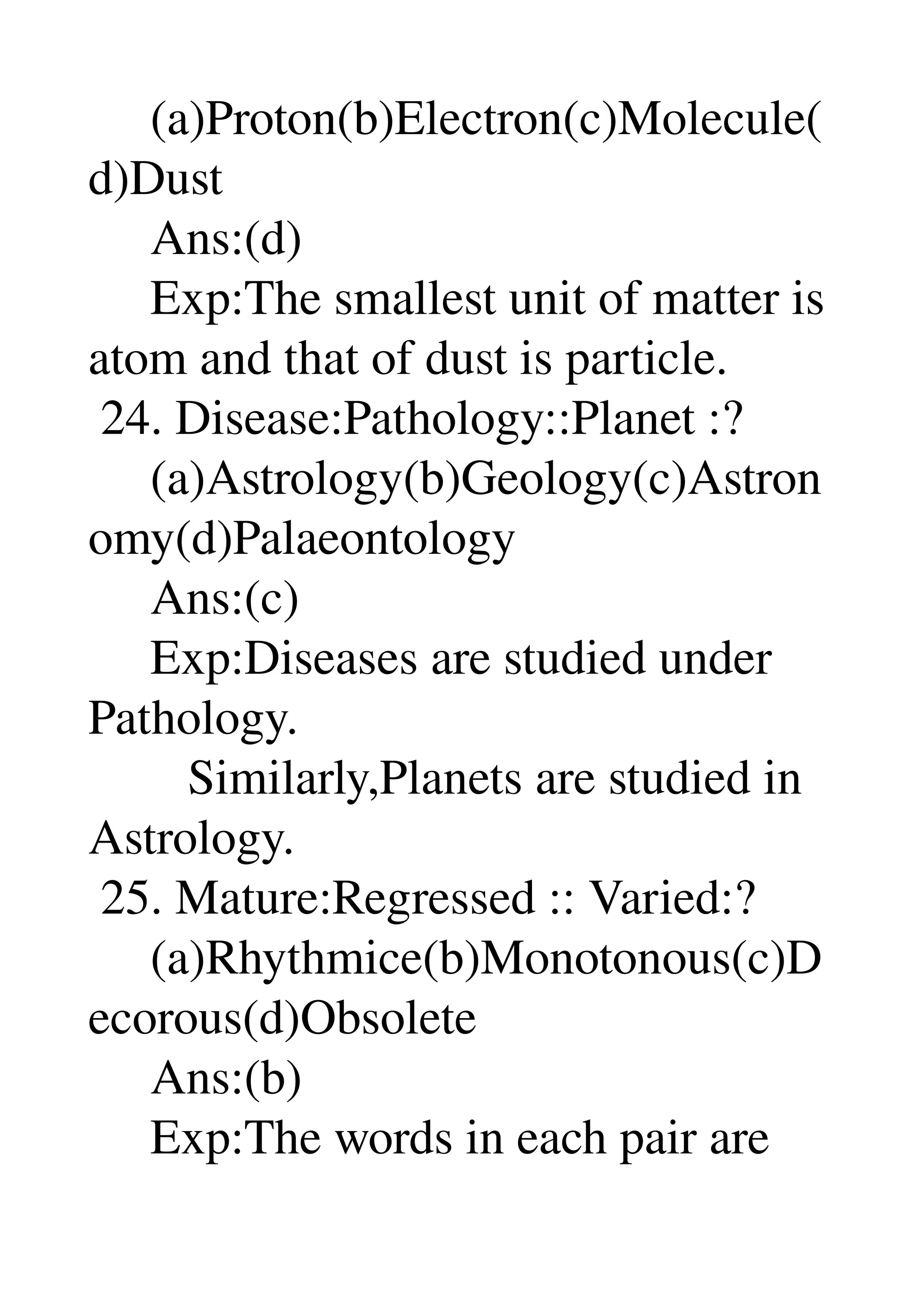      (a)Proton(b)Electron(c)Molecule(
d)Dust 
     Ans:(d) 
     Exp:The smallest unit of matter is 
atom and that of dust is particle. 
 24. Disease:Pathology::Planet :? 
     (a)Astrology(b)Geology(c)Astron
omy(d)Palaeontology 
     Ans:(c) 
     Exp:Diseases are studied under 
Pathology. 
        Similarly,Planets are studied in 
Astrology. 
 25. Mature:Regressed :: Varied:? 
     (a)Rhythmice(b)Monotonous(c)D
ecorous(d)Obsolete 
     Ans:(b) 
     Exp:The words in each pair are 
 