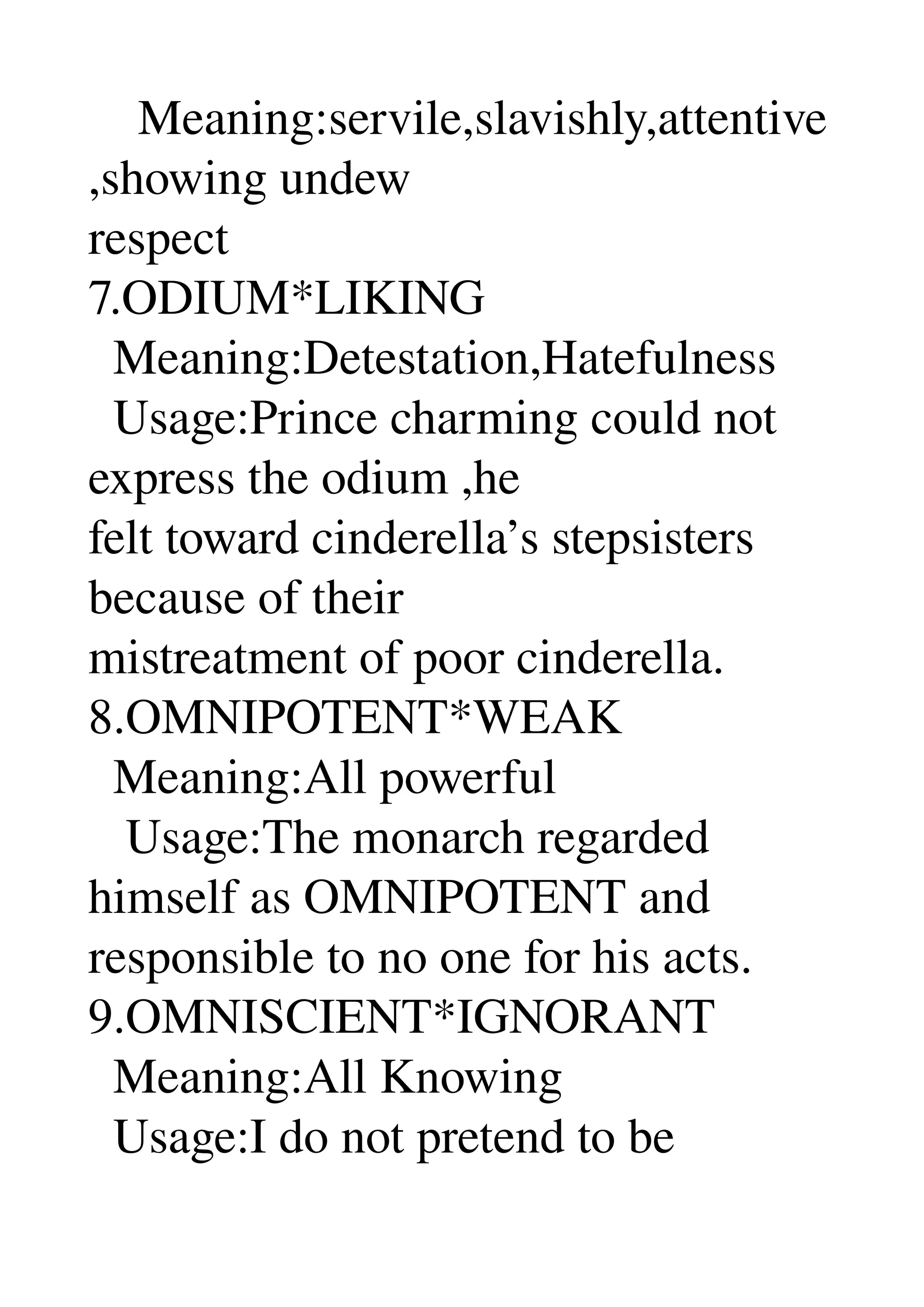     Meaning:servile,slavishly,attentive
,showing undew 
respect 
7.ODIUM*LIKING 
  Meaning:Detestation,Hatefulness 
  Usage:Prince charming could not 
express the odium ,he 
felt toward cinderella’s stepsisters 
because of their 
mistreatment of poor cinderella. 
8.OMNIPOTENT*WEAK 
  Meaning:All powerful 
   Usage:The monarch regarded 
himself as OMNIPOTENT and 
responsible to no one for his acts. 
9.OMNISCIENT*IGNORANT 
  Meaning:All Knowing 
  Usage:I do not pretend to be 
 