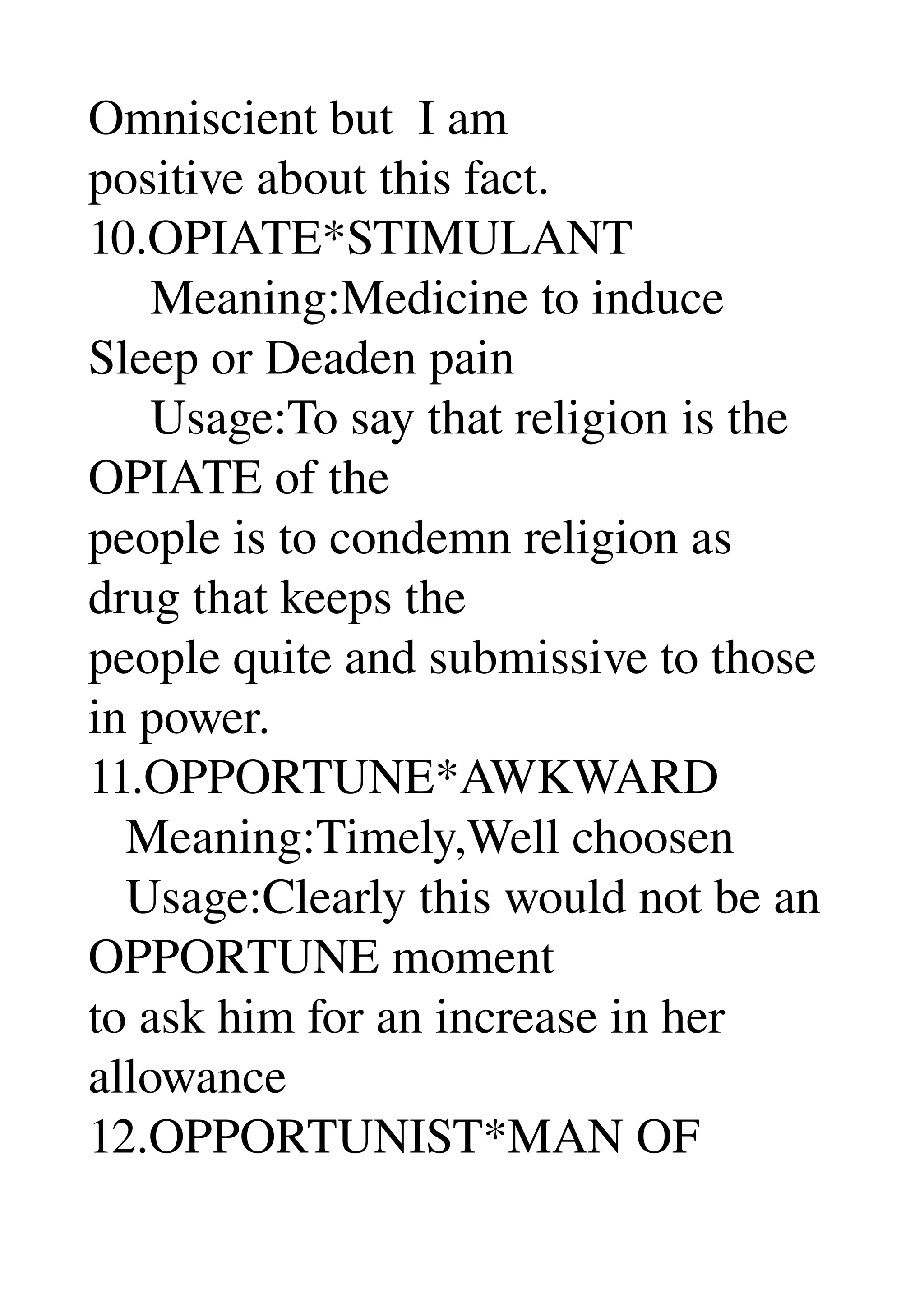 Omniscient but  I am 
positive about this fact. 
10.OPIATE*STIMULANT 
     Meaning:Medicine to induce 
Sleep or Deaden pain 
     Usage:To say that religion is the 
OPIATE of the 
people is to condemn religion as 
drug that keeps the 
people quite and submissive to those 
in power. 
11.OPPORTUNE*AWKWARD 
   Meaning:Timely,Well choosen 
   Usage:Clearly this would not be an 
OPPORTUNE moment 
to ask him for an increase in her 
allowance 
12.OPPORTUNIST*MAN OF 
 
