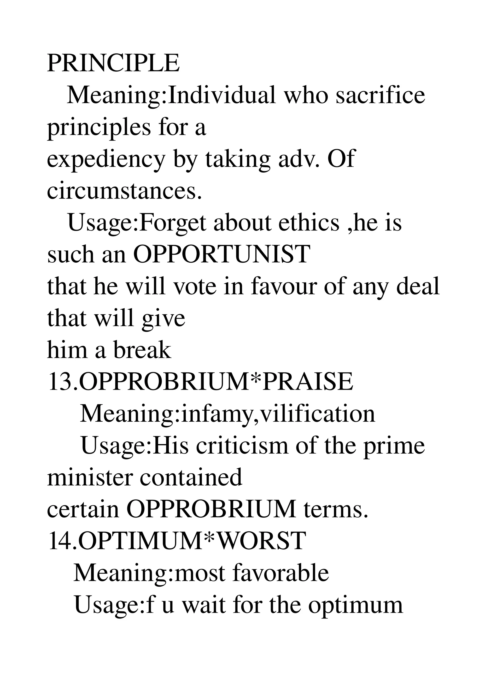 PRINCIPLE 
   Meaning:Individual who sacrifice 
principles for a 
expediency by taking adv. Of 
circumstances. 
   Usage:Forget about ethics ,he is 
such an OPPORTUNIST 
that he will vote in favour of any deal 
that will give 
him a break 
13.OPPROBRIUM*PRAISE 
     Meaning:infamy,vilification 
     Usage:His criticism of the prime 
minister contained 
certain OPPROBRIUM terms. 
14.OPTIMUM*WORST 
    Meaning:most favorable 
    Usage:f u wait for the optimum 
 