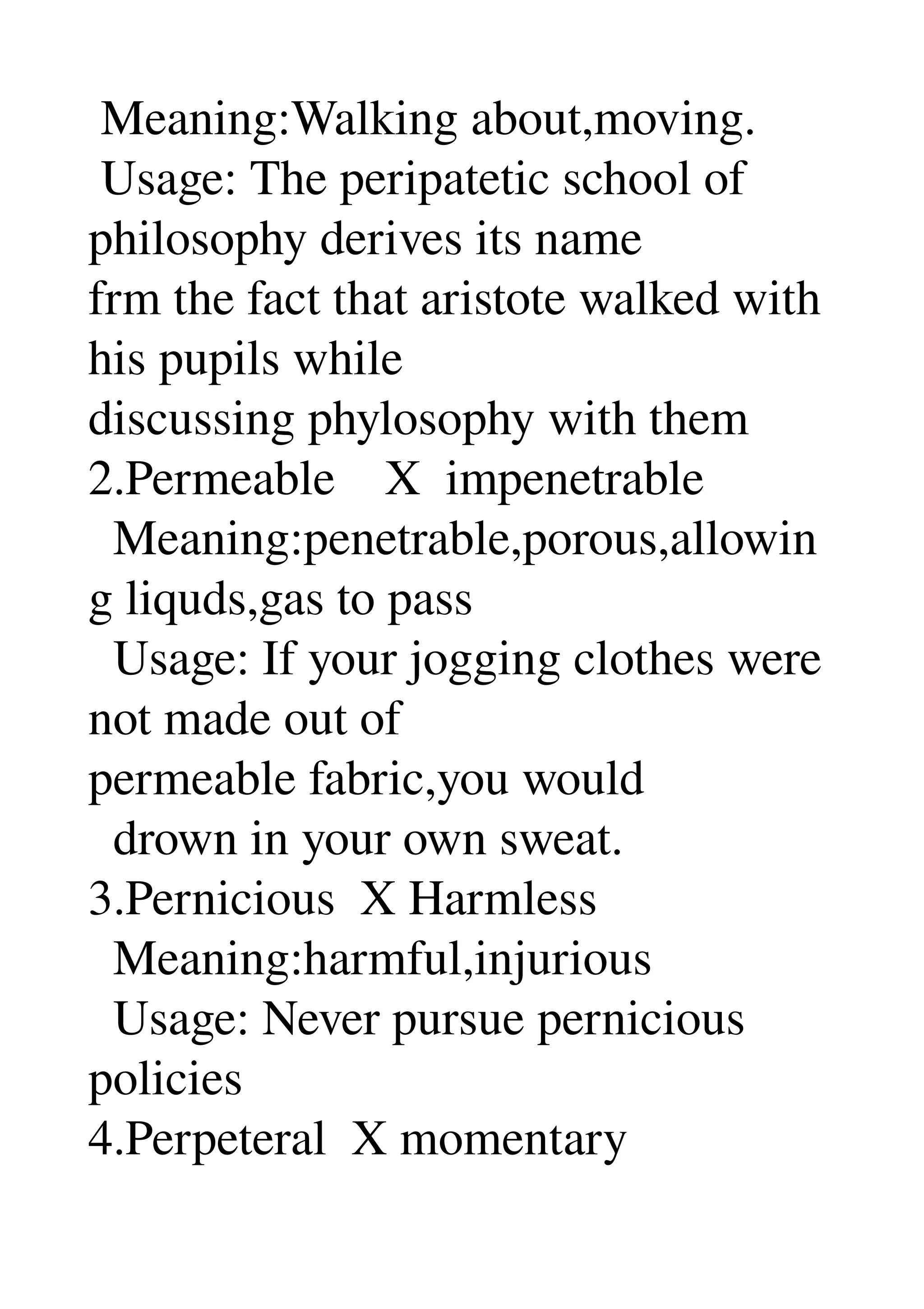  Meaning:Walking about,moving. 
 Usage: The peripatetic school of 
philosophy derives its name 
frm the fact that aristote walked with 
his pupils while 
discussing phylosophy with them 
2.Permeable    X  impenetrable 
  Meaning:penetrable,porous,allowin
g liquds,gas to pass 
  Usage: If your jogging clothes were 
not made out of 
permeable fabric,you would 
  drown in your own sweat. 
3.Pernicious  X Harmless 
  Meaning:harmful,injurious 
  Usage: Never pursue pernicious 
policies 
4.Perpeteral  X momentary 
 