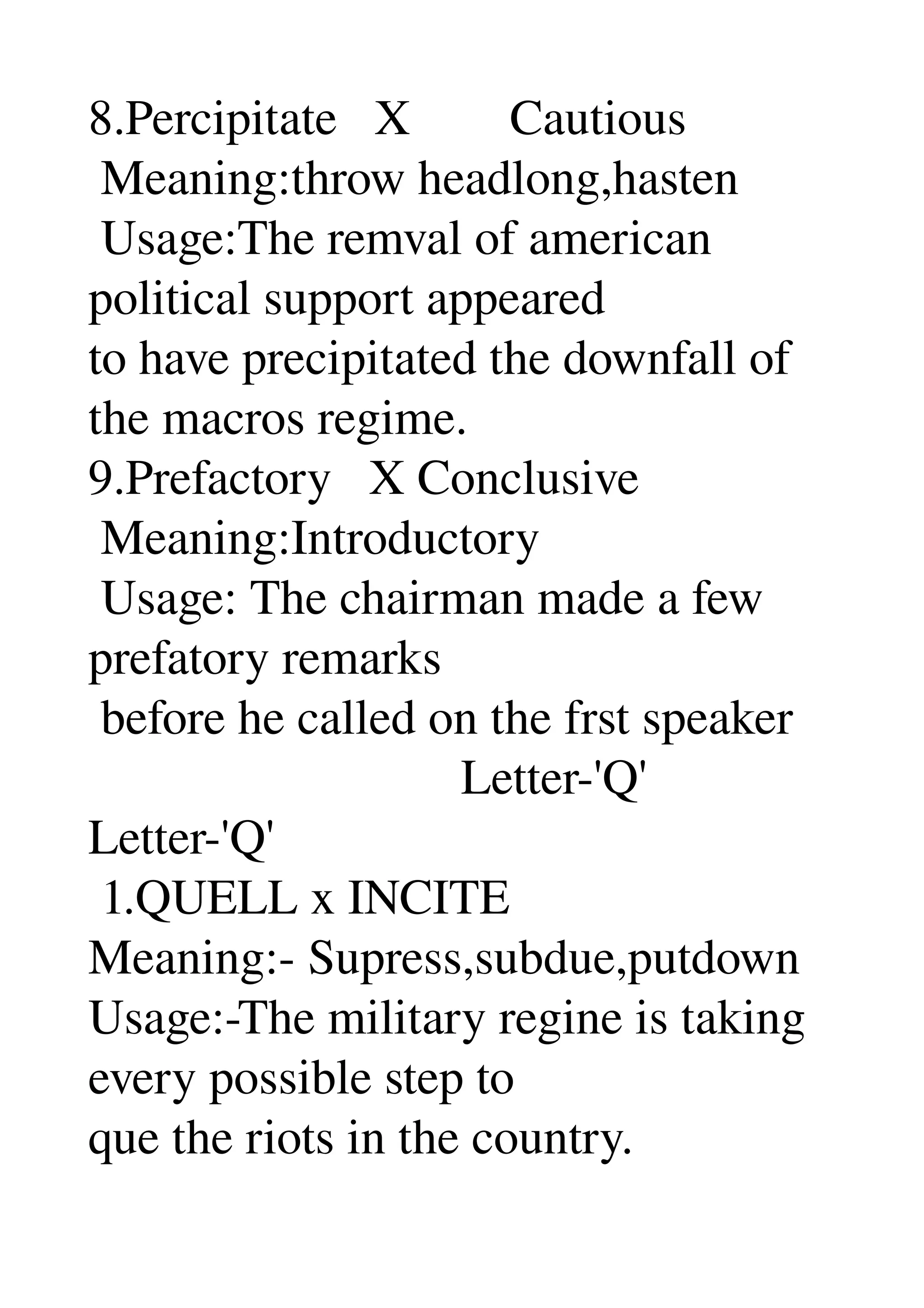 8.Percipitate   X        Cautious 
 Meaning:throw headlong,hasten 
 Usage:The remval of american 
political support appeared 
to have precipitated the downfall of 
the macros regime. 
9.Prefactory   X Conclusive 
 Meaning:Introductory 
 Usage: The chairman made a few 
prefatory remarks 
 before he called on the frst speaker 
                              Letter­'Q' 
Letter­'Q' 
 1.QUELL x INCITE 
Meaning:­ Supress,subdue,putdown 
Usage:­The military regine is taking 
every possible step to 
que the riots in the country. 
 