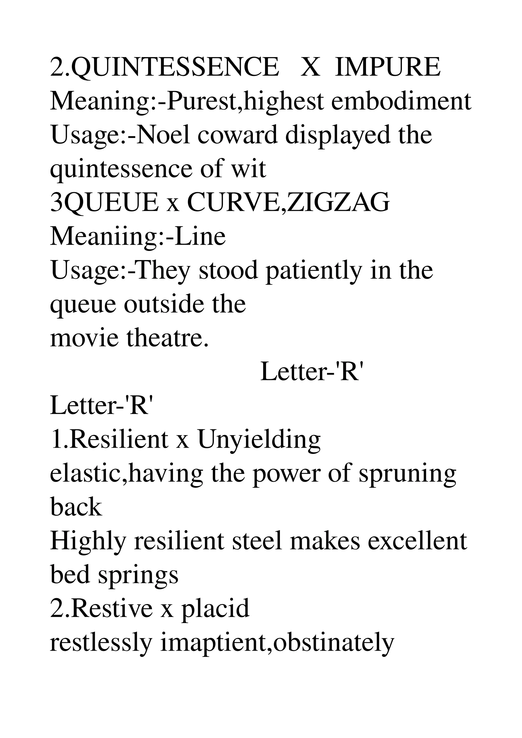 2.QUINTESSENCE   X  IMPURE 
Meaning:­Purest,highest embodiment 
Usage:­Noel coward displayed the 
quintessence of wit 
3QUEUE x CURVE,ZIGZAG 
Meaniing:­Line 
Usage:­They stood patiently in the 
queue outside the 
movie theatre. 
                              Letter­'R' 
Letter­'R' 
1.Resilient x Unyielding 
elastic,having the power of spruning 
back 
Highly resilient steel makes excellent 
bed springs 
2.Restive x placid 
restlessly imaptient,obstinately 
 