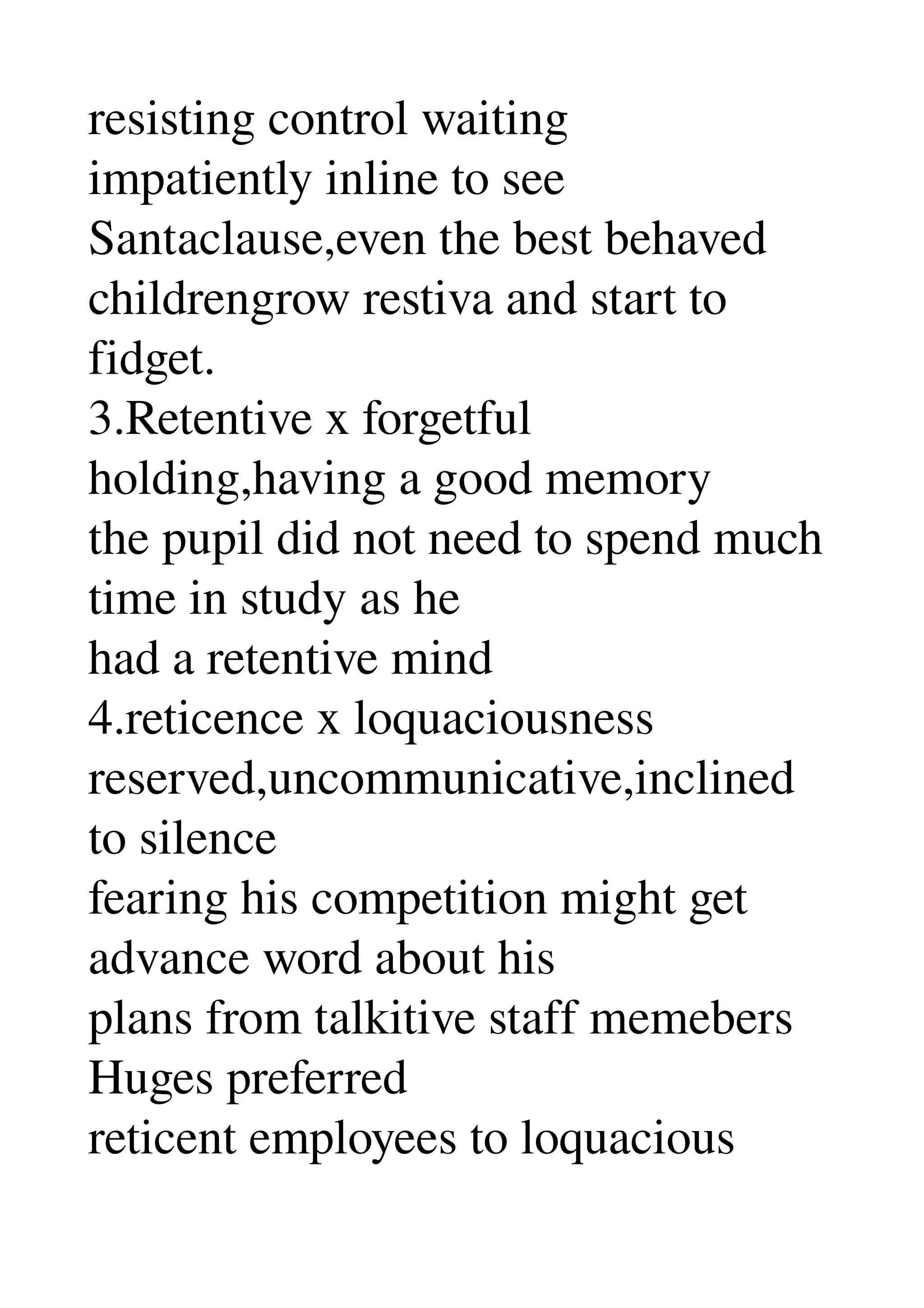 resisting control waiting 
impatiently inline to see 
Santaclause,even the best behaved 
childrengrow restiva and start to 
fidget. 
3.Retentive x forgetful 
holding,having a good memory 
the pupil did not need to spend much 
time in study as he 
had a retentive mind 
4.reticence x loquaciousness 
reserved,uncommunicative,inclined 
to silence 
fearing his competition might get 
advance word about his 
plans from talkitive staff memebers 
Huges preferred 
reticent employees to loquacious 
 