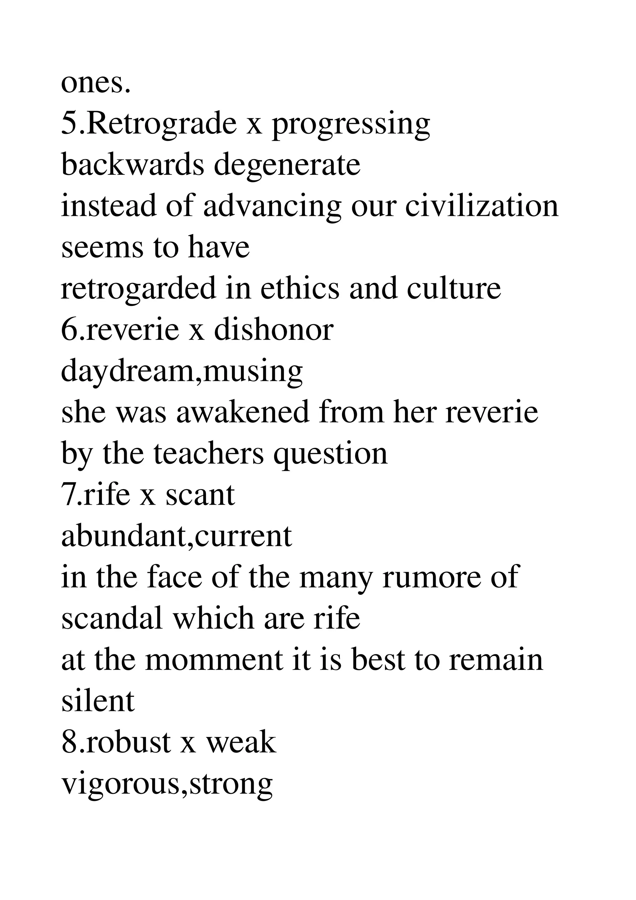 ones. 
5.Retrograde x progressing 
backwards degenerate 
instead of advancing our civilization 
seems to have 
retrogarded in ethics and culture 
6.reverie x dishonor 
daydream,musing 
she was awakened from her reverie 
by the teachers question 
7.rife x scant 
abundant,current 
in the face of the many rumore of 
scandal which are rife 
at the momment it is best to remain 
silent 
8.robust x weak 
vigorous,strong 
 