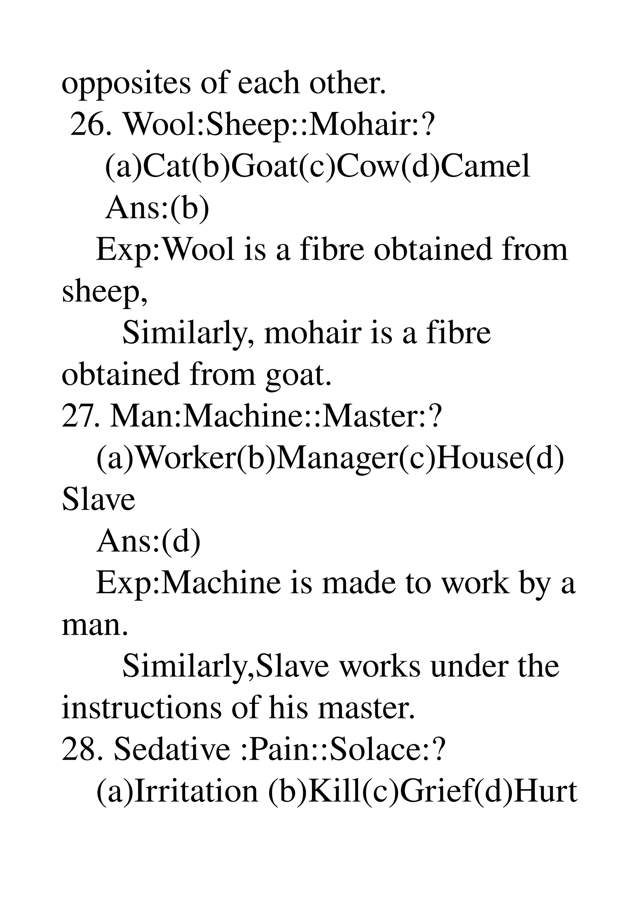 opposites of each other. 
 26. Wool:Sheep::Mohair:? 
     (a)Cat(b)Goat(c)Cow(d)Camel 
     Ans:(b) 
    Exp:Wool is a fibre obtained from 
sheep, 
       Similarly, mohair is a fibre 
obtained from goat. 
27. Man:Machine::Master:? 
    (a)Worker(b)Manager(c)House(d)
Slave 
    Ans:(d) 
    Exp:Machine is made to work by a 
man. 
       Similarly,Slave works under the 
instructions of his master. 
28. Sedative :Pain::Solace:? 
    (a)Irritation (b)Kill(c)Grief(d)Hurt 
 