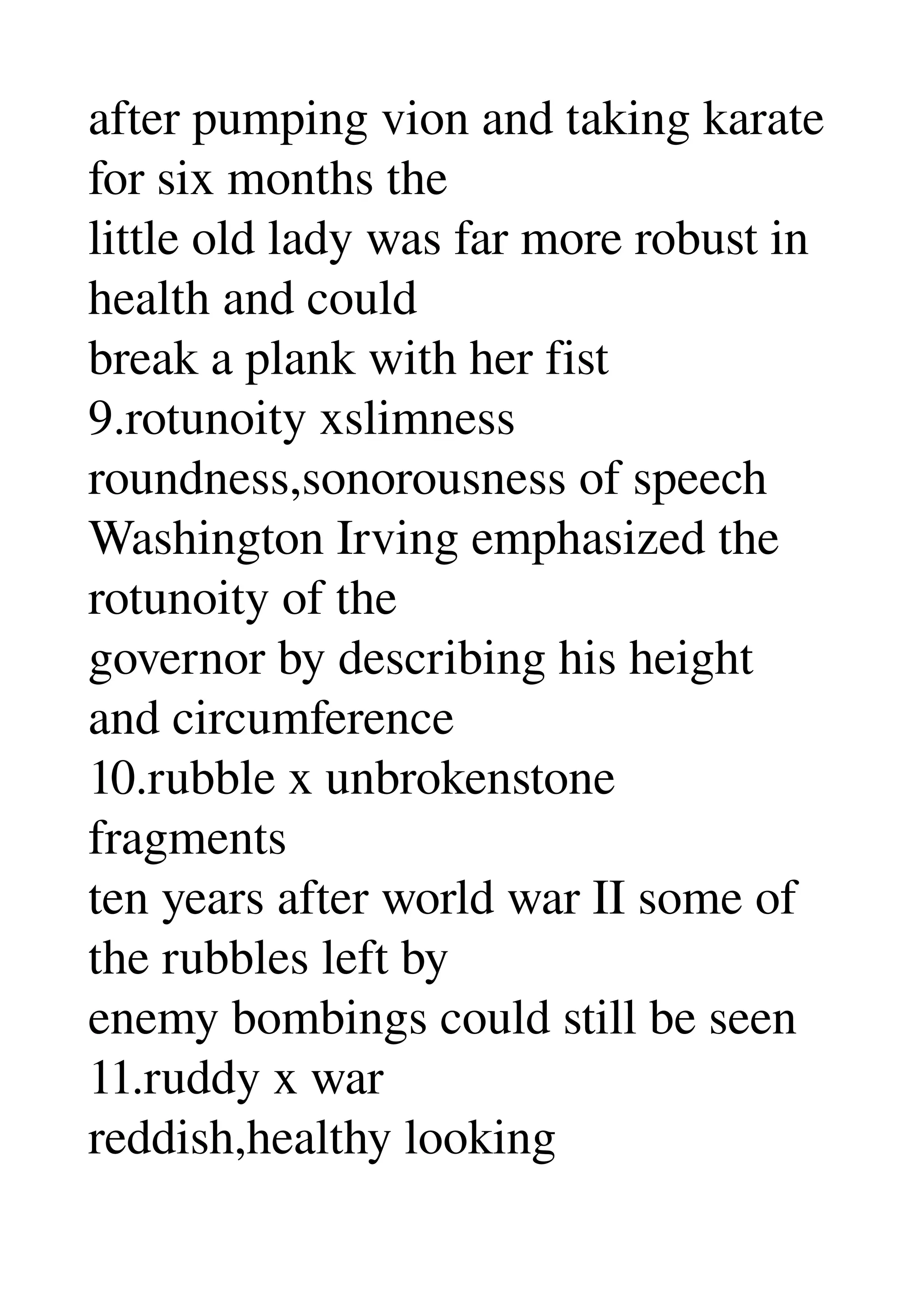 after pumping vion and taking karate 
for six months the 
little old lady was far more robust in 
health and could 
break a plank with her fist 
9.rotunoity xslimness 
roundness,sonorousness of speech 
Washington Irving emphasized the 
rotunoity of the 
governor by describing his height 
and circumference 
10.rubble x unbrokenstone 
fragments 
ten years after world war II some of 
the rubbles left by 
enemy bombings could still be seen 
11.ruddy x war 
reddish,healthy looking 
 