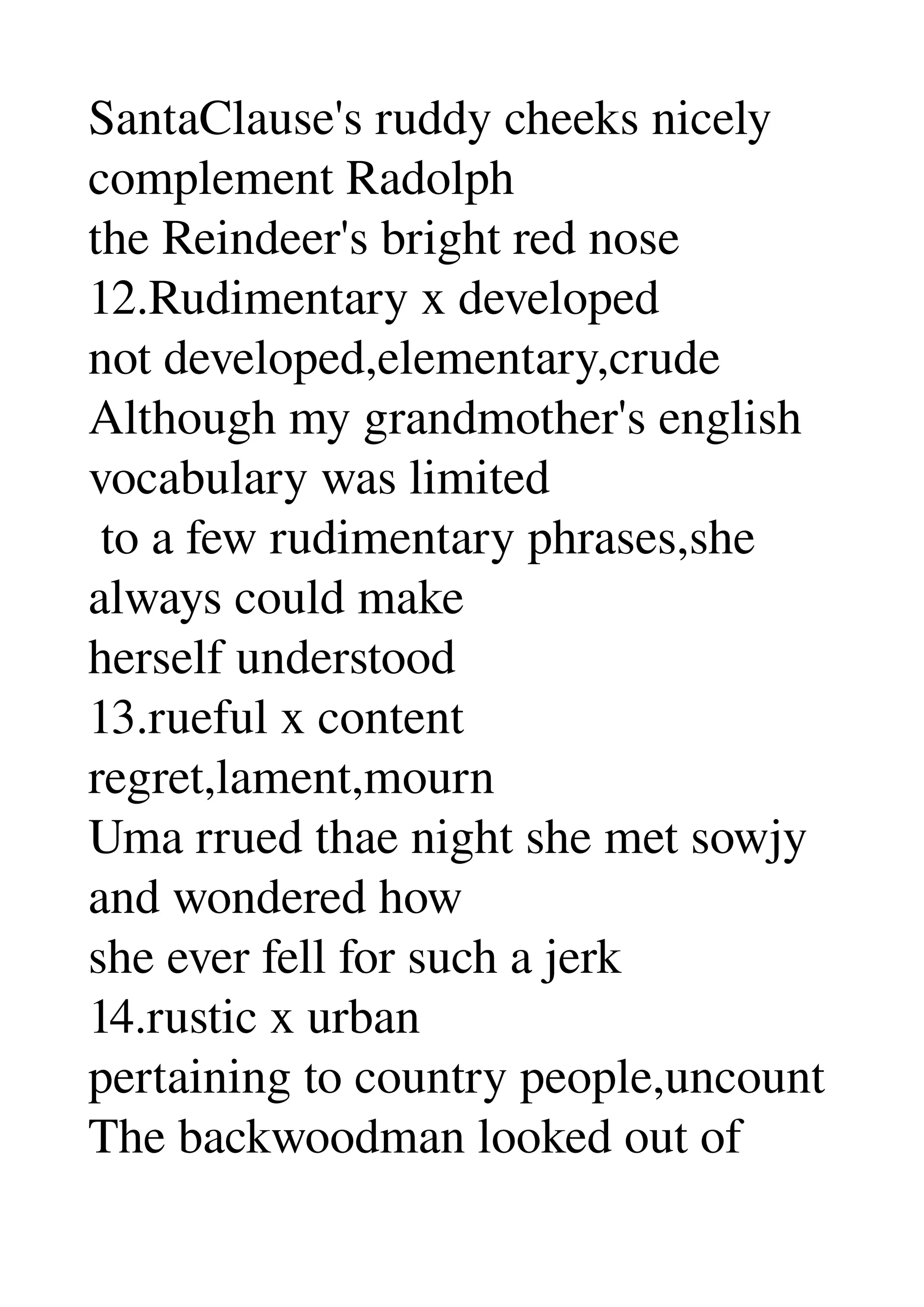 SantaClause's ruddy cheeks nicely 
complement Radolph 
the Reindeer's bright red nose 
12.Rudimentary x developed 
not developed,elementary,crude 
Although my grandmother's english 
vocabulary was limited 
 to a few rudimentary phrases,she 
always could make 
herself understood 
13.rueful x content 
regret,lament,mourn 
Uma rrued thae night she met sowjy 
and wondered how 
she ever fell for such a jerk 
14.rustic x urban 
pertaining to country people,uncount 
The backwoodman looked out of 
 