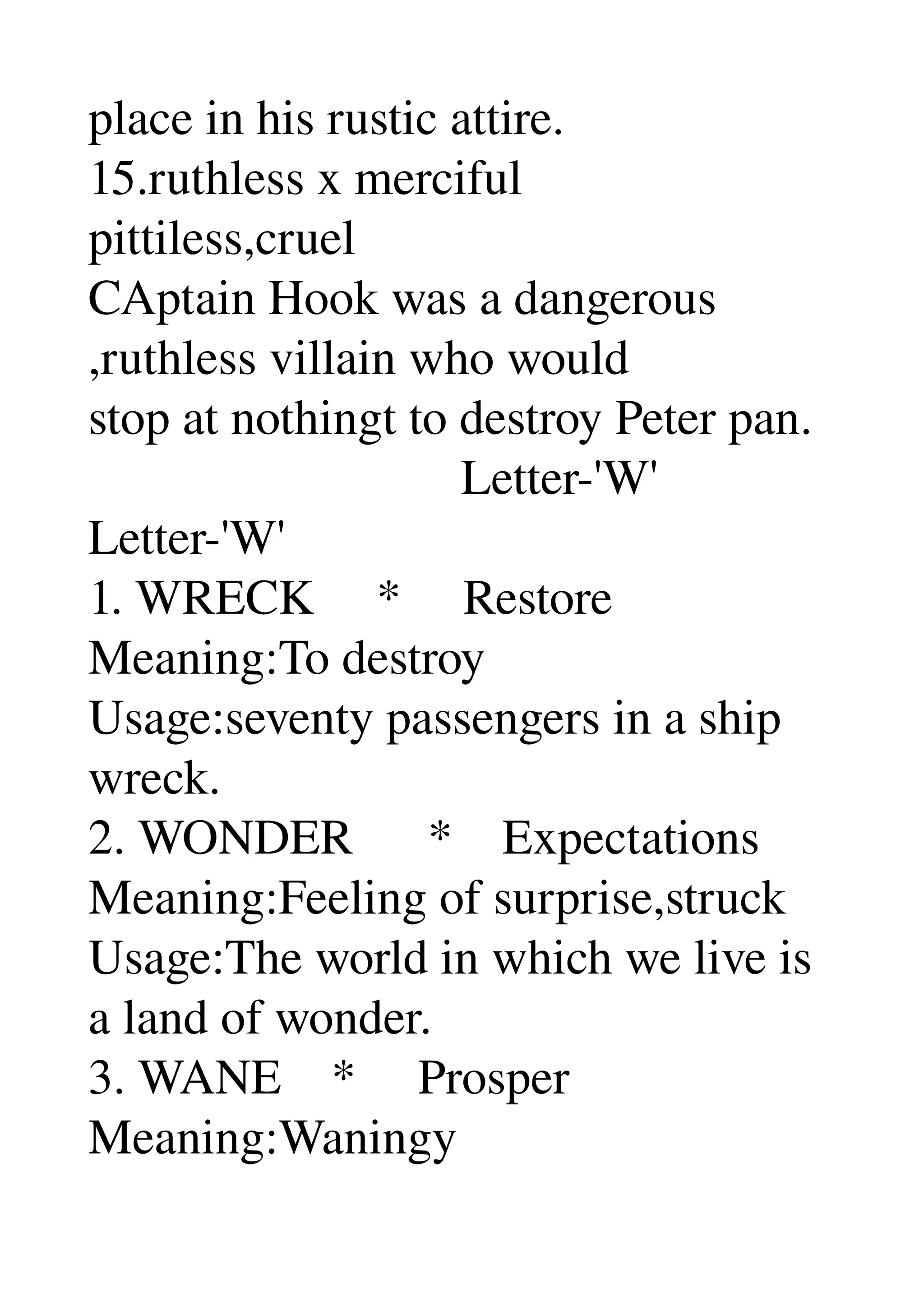place in his rustic attire. 
15.ruthless x merciful 
pittiless,cruel 
CAptain Hook was a dangerous 
,ruthless villain who would 
stop at nothingt to destroy Peter pan. 
                              Letter­'W' 
Letter­'W' 
1. WRECK     *     Restore 
Meaning:To destroy 
Usage:seventy passengers in a ship 
wreck. 
2. WONDER      *    Expectations 
Meaning:Feeling of surprise,struck 
Usage:The world in which we live is 
a land of wonder. 
3. WANE    *     Prosper 
Meaning:Waningy 
 