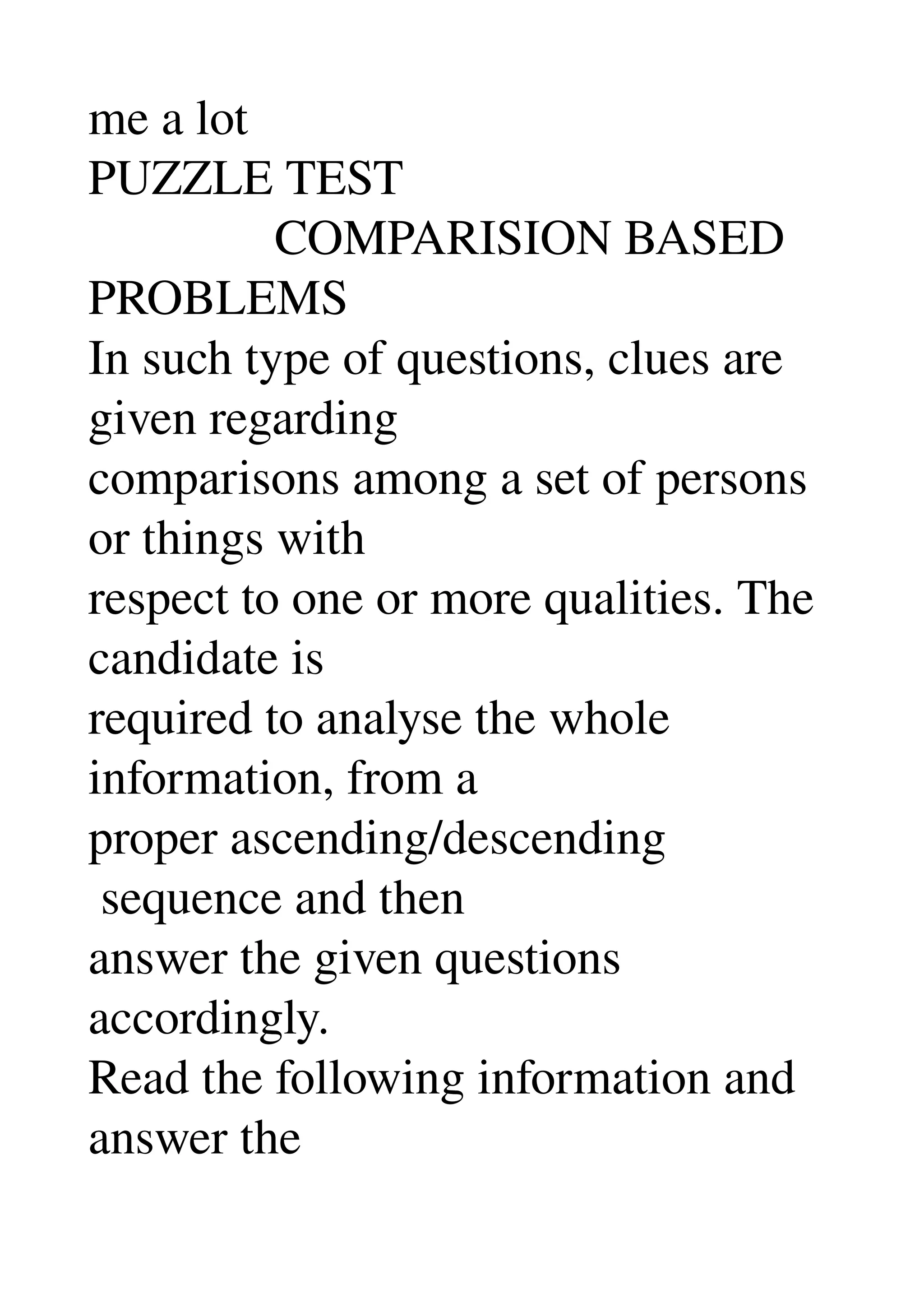 me a lot 
PUZZLE TEST 
               COMPARISION BASED 
PROBLEMS 
In such type of questions, clues are 
given regarding 
comparisons among a set of persons 
or things with 
respect to one or more qualities. The 
candidate is 
required to analyse the whole 
information, from a 
proper ascending/descending 
 sequence and then 
answer the given questions 
accordingly. 
Read the following information and 
answer the 
 