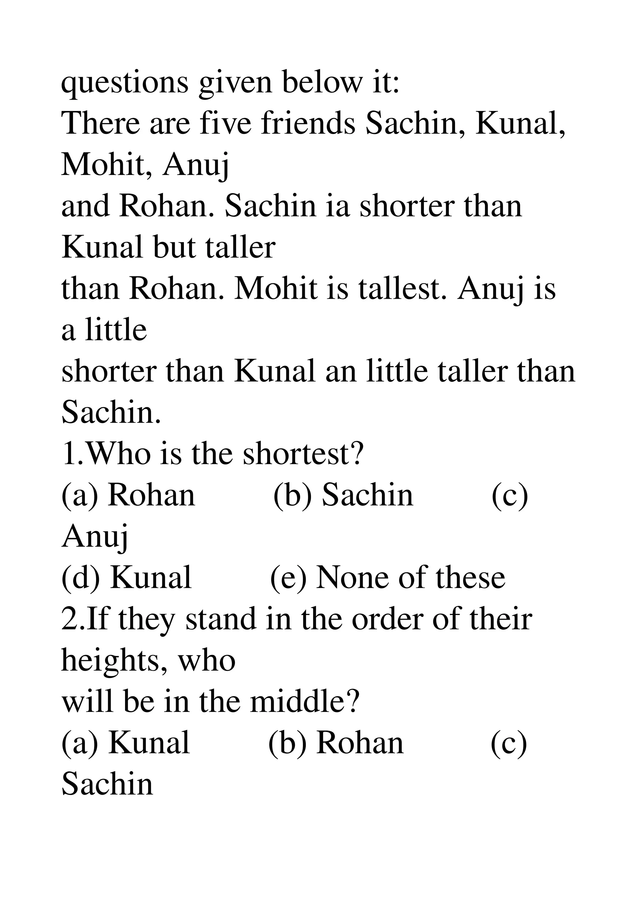 questions given below it: 
There are five friends Sachin, Kunal, 
Mohit, Anuj 
and Rohan. Sachin ia shorter than 
Kunal but taller 
than Rohan. Mohit is tallest. Anuj is 
a little 
shorter than Kunal an little taller than 
Sachin. 
1.Who is the shortest? 
(a) Rohan         (b) Sachin         (c) 
Anuj 
(d) Kunal         (e) None of these 
2.If they stand in the order of their 
heights, who 
will be in the middle? 
(a) Kunal         (b) Rohan          (c) 
Sachin 
 