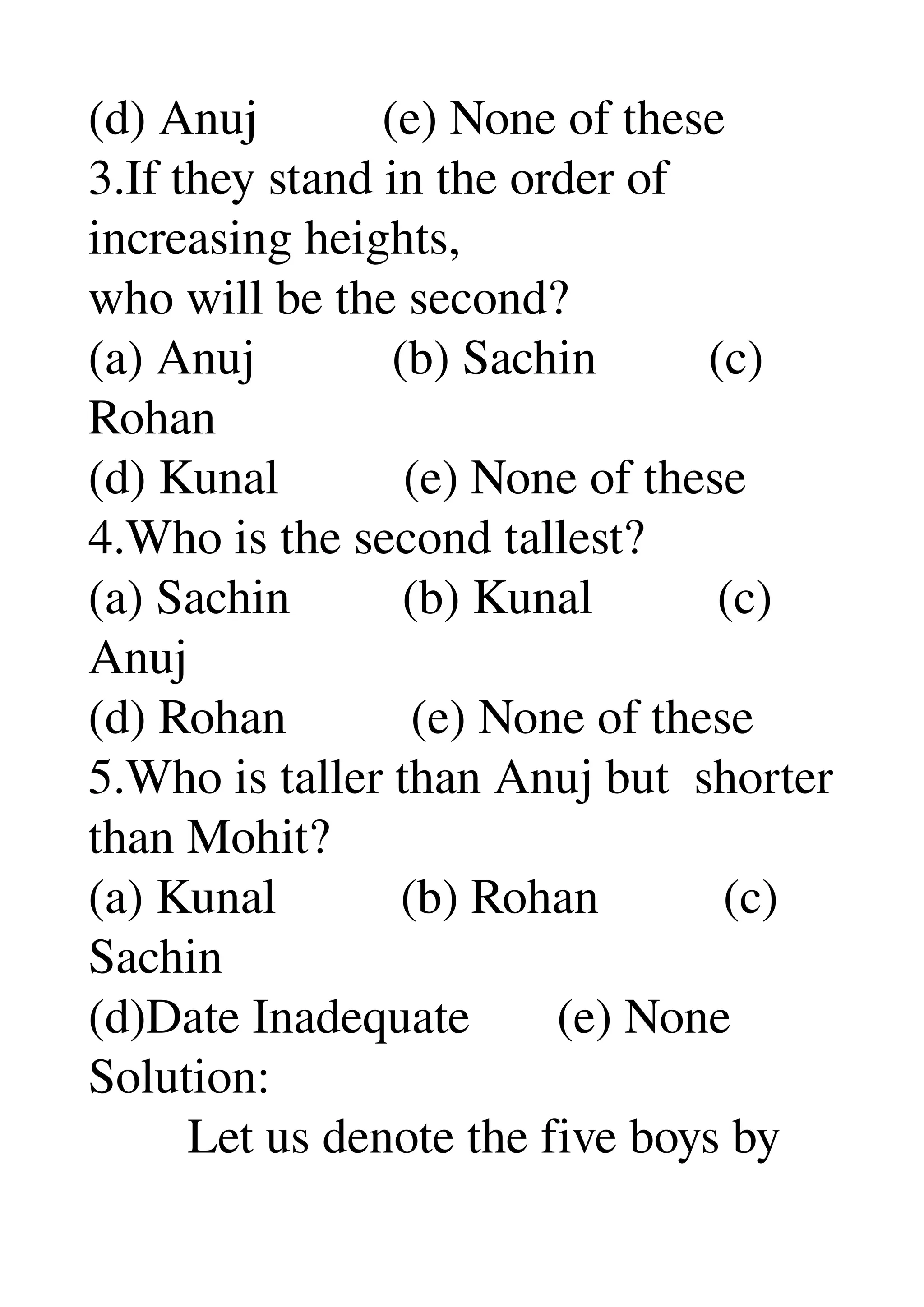 (d) Anuj          (e) None of these 
3.If they stand in the order of 
increasing heights, 
who will be the second? 
(a) Anuj           (b) Sachin         (c) 
Rohan 
(d) Kunal          (e) None of these 
4.Who is the second tallest? 
(a) Sachin         (b) Kunal          (c) 
Anuj 
(d) Rohan          (e) None of these 
5.Who is taller than Anuj but  shorter 
than Mohit? 
(a) Kunal          (b) Rohan          (c) 
Sachin 
(d)Date Inadequate       (e) None 
Solution: 
        Let us denote the five boys by 
 