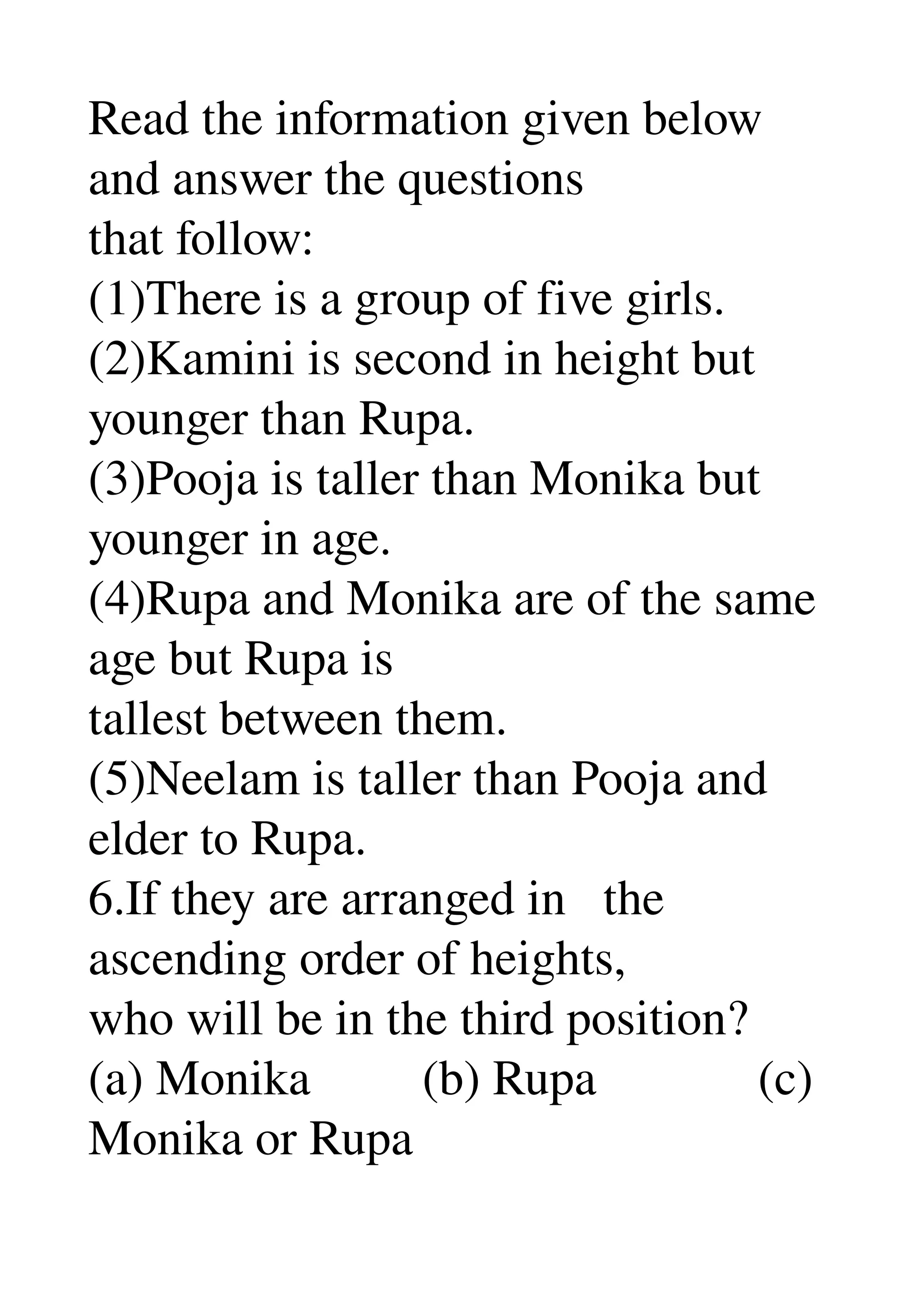 Read the information given below 
and answer the questions 
that follow: 
(1)There is a group of five girls. 
(2)Kamini is second in height but 
younger than Rupa. 
(3)Pooja is taller than Monika but 
younger in age. 
(4)Rupa and Monika are of the same 
age but Rupa is 
tallest between them. 
(5)Neelam is taller than Pooja and 
elder to Rupa. 
6.If they are arranged in   the 
ascending order of heights, 
who will be in the third position? 
(a) Monika         (b) Rupa             (c) 
Monika or Rupa 
 