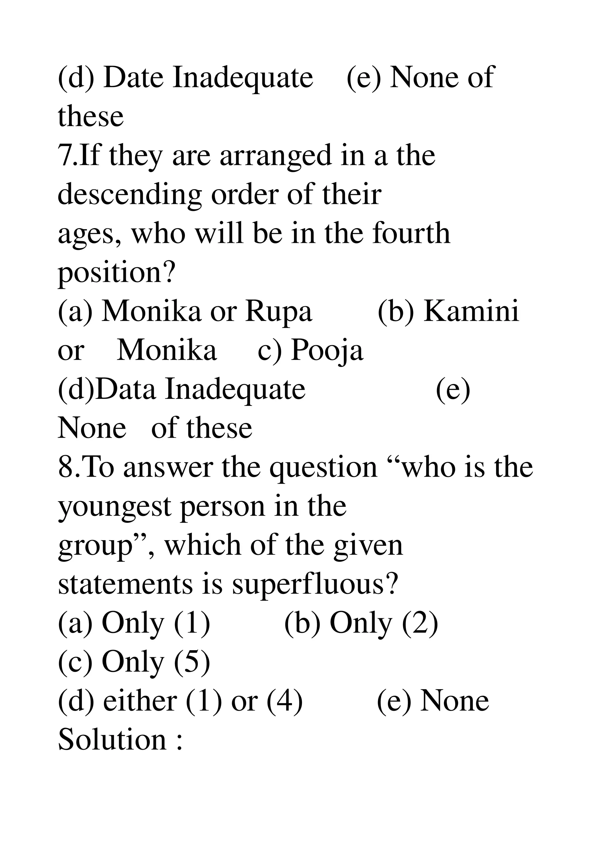 (d) Date Inadequate    (e) None of 
these 
7.If they are arranged in a the 
descending order of their 
ages, who will be in the fourth 
position? 
(a) Monika or Rupa        (b) Kamini 
or    Monika     c) Pooja 
(d)Data Inadequate                (e) 
None   of these 
8.To answer the question “who is the 
youngest person in the 
group”, which of the given 
statements is superfluous? 
(a) Only (1)         (b) Only (2) 
(c) Only (5) 
(d) either (1) or (4)         (e) None 
Solution : 
 