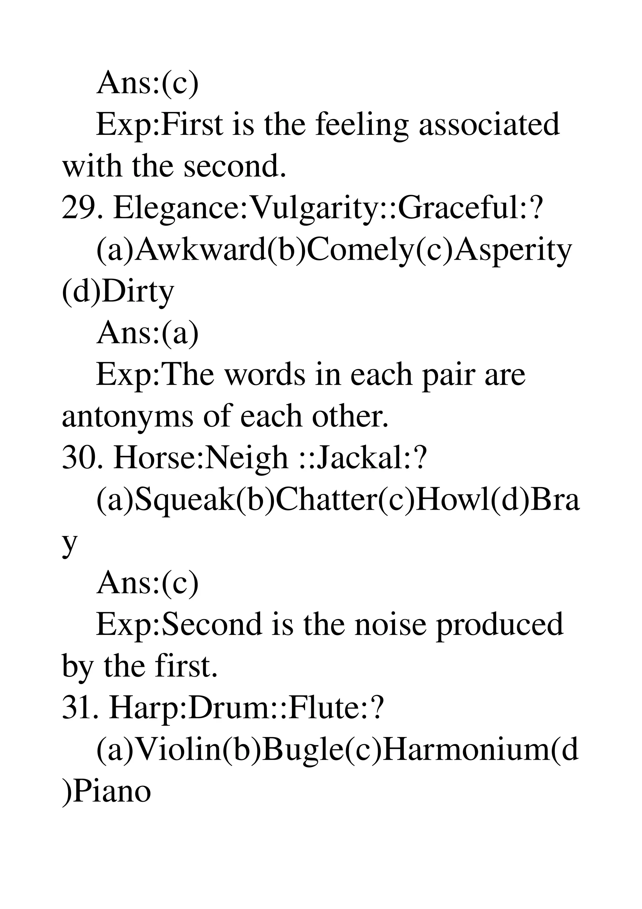     Ans:(c) 
    Exp:First is the feeling associated 
with the second. 
29. Elegance:Vulgarity::Graceful:? 
    (a)Awkward(b)Comely(c)Asperity
(d)Dirty 
    Ans:(a) 
    Exp:The words in each pair are 
antonyms of each other. 
30. Horse:Neigh ::Jackal:? 
    (a)Squeak(b)Chatter(c)Howl(d)Bra
y 
    Ans:(c) 
    Exp:Second is the noise produced 
by the first. 
31. Harp:Drum::Flute:? 
    (a)Violin(b)Bugle(c)Harmonium(d
)Piano 
 