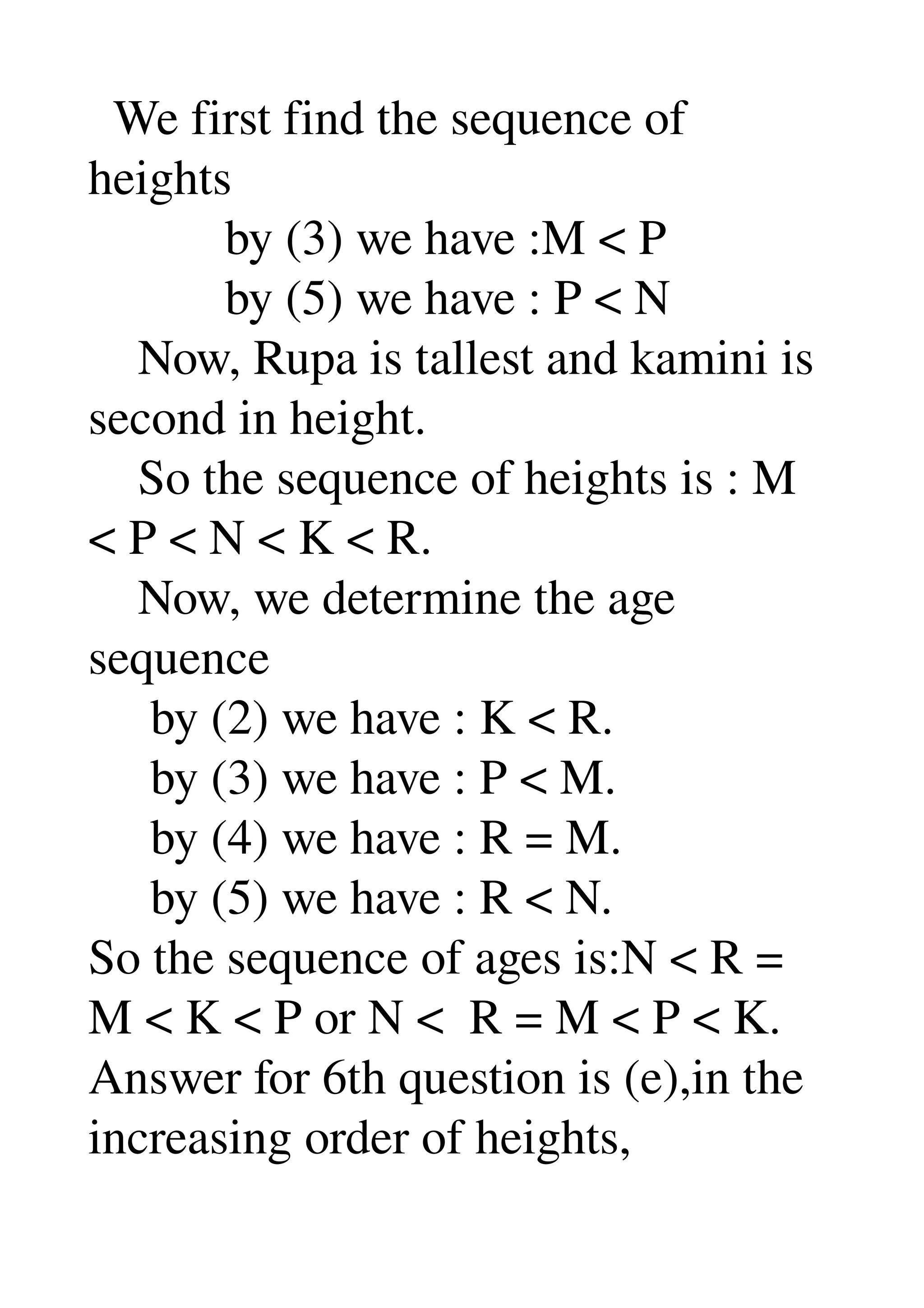   We first find the sequence of 
heights 
           by (3) we have :M < P 
           by (5) we have : P < N 
    Now, Rupa is tallest and kamini is 
second in height. 
    So the sequence of heights is : M 
< P < N < K < R. 
    Now, we determine the age 
sequence 
     by (2) we have : K < R. 
     by (3) we have : P < M. 
     by (4) we have : R = M. 
     by (5) we have : R < N. 
So the sequence of ages is:N < R = 
M < K < P or N <  R = M < P < K. 
Answer for 6th question is (e),in the 
increasing order of heights, 
 