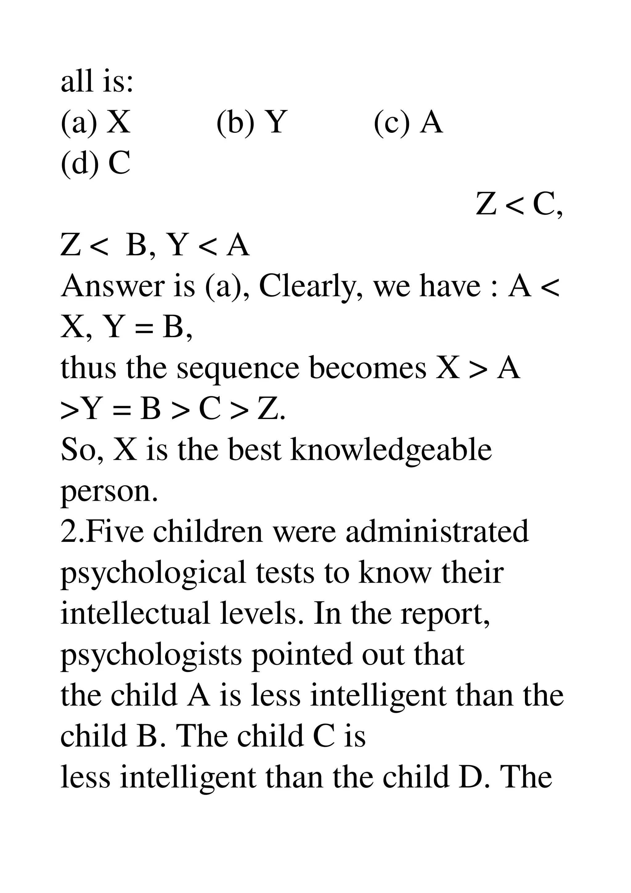 all is: 
(a) X          (b) Y          (c) A 
(d) C 
                                                 Z < C, 
Z <  B, Y < A 
Answer is (a), Clearly, we have : A < 
X, Y = B, 
thus the sequence becomes X > A 
>Y = B > C > Z. 
So, X is the best knowledgeable 
person. 
2.Five children were administrated 
psychological tests to know their 
intellectual levels. In the report, 
psychologists pointed out that 
the child A is less intelligent than the 
child B. The child C is 
less intelligent than the child D. The 
 