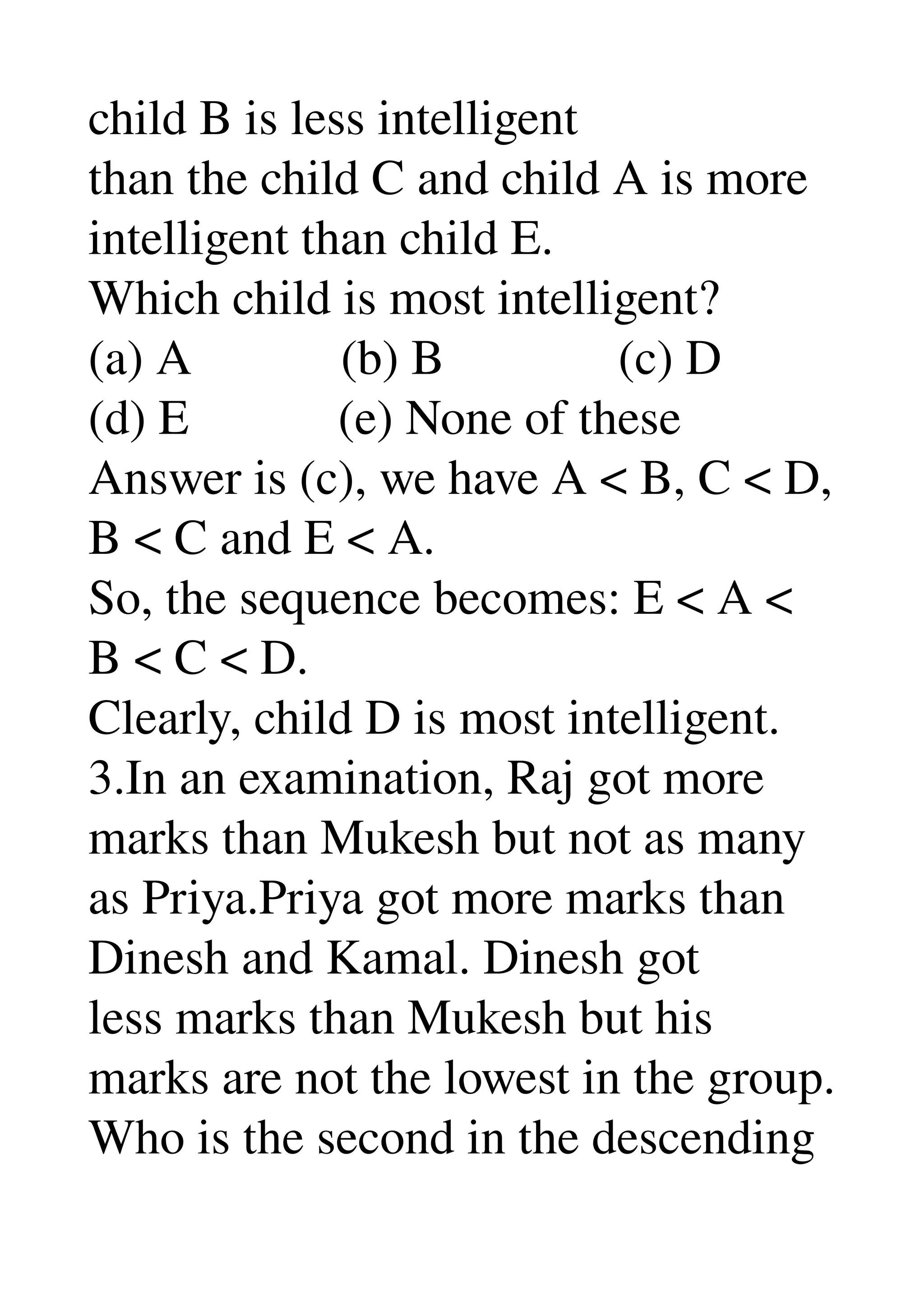 child B is less intelligent 
than the child C and child A is more 
intelligent than child E. 
Which child is most intelligent? 
(a) A            (b) B              (c) D 
(d) E            (e) None of these 
Answer is (c), we have A < B, C < D, 
B < C and E < A. 
So, the sequence becomes: E < A < 
B < C < D. 
Clearly, child D is most intelligent. 
3.In an examination, Raj got more 
marks than Mukesh but not as many 
as Priya.Priya got more marks than 
Dinesh and Kamal. Dinesh got 
less marks than Mukesh but his 
marks are not the lowest in the group. 
Who is the second in the descending 
 