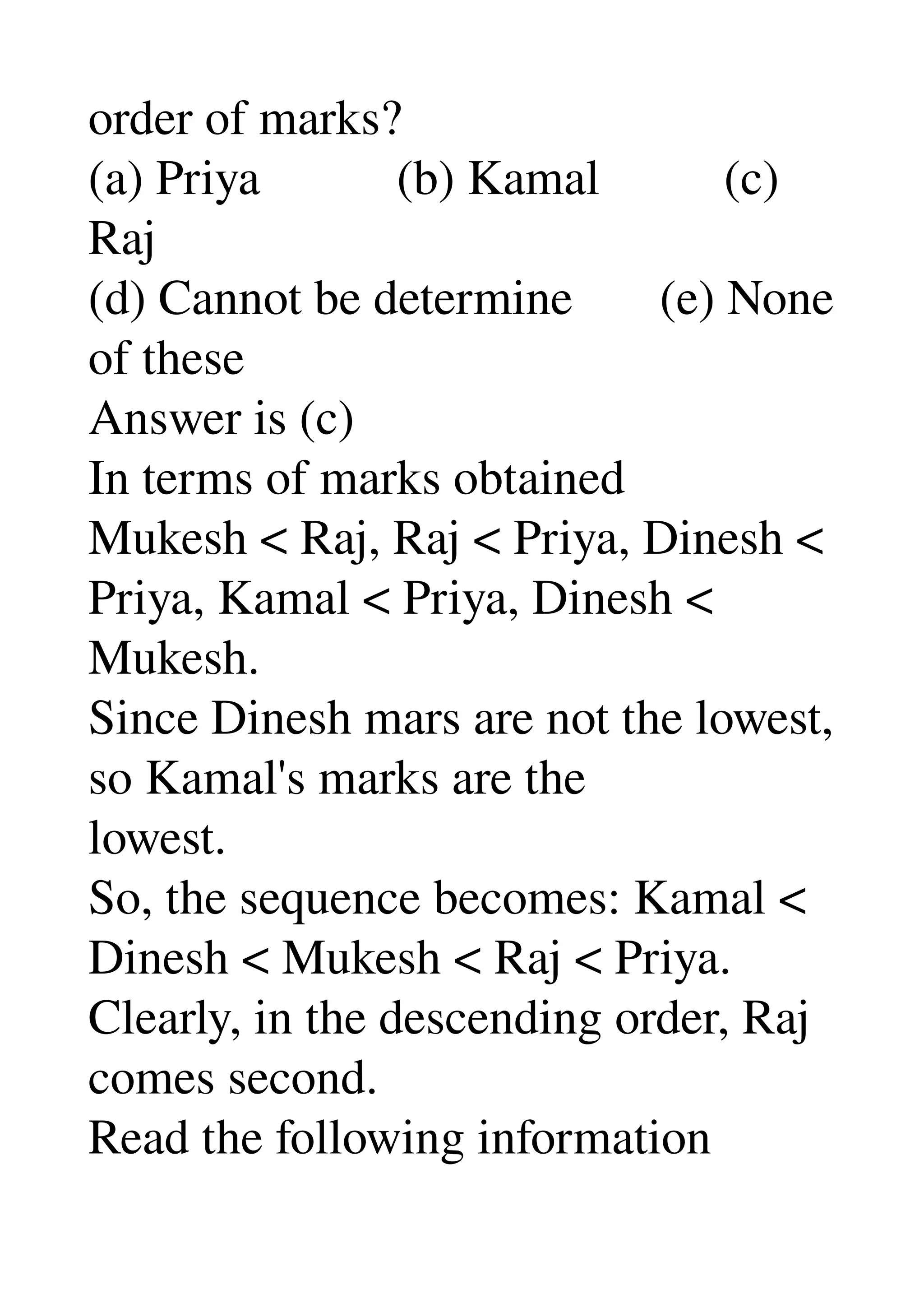order of marks? 
(a) Priya           (b) Kamal          (c) 
Raj 
(d) Cannot be determine       (e) None 
of these 
Answer is (c) 
In terms of marks obtained 
Mukesh < Raj, Raj < Priya, Dinesh < 
Priya, Kamal < Priya, Dinesh < 
Mukesh. 
Since Dinesh mars are not the lowest, 
so Kamal's marks are the 
lowest. 
So, the sequence becomes: Kamal < 
Dinesh < Mukesh < Raj < Priya. 
Clearly, in the descending order, Raj 
comes second. 
Read the following information 
 