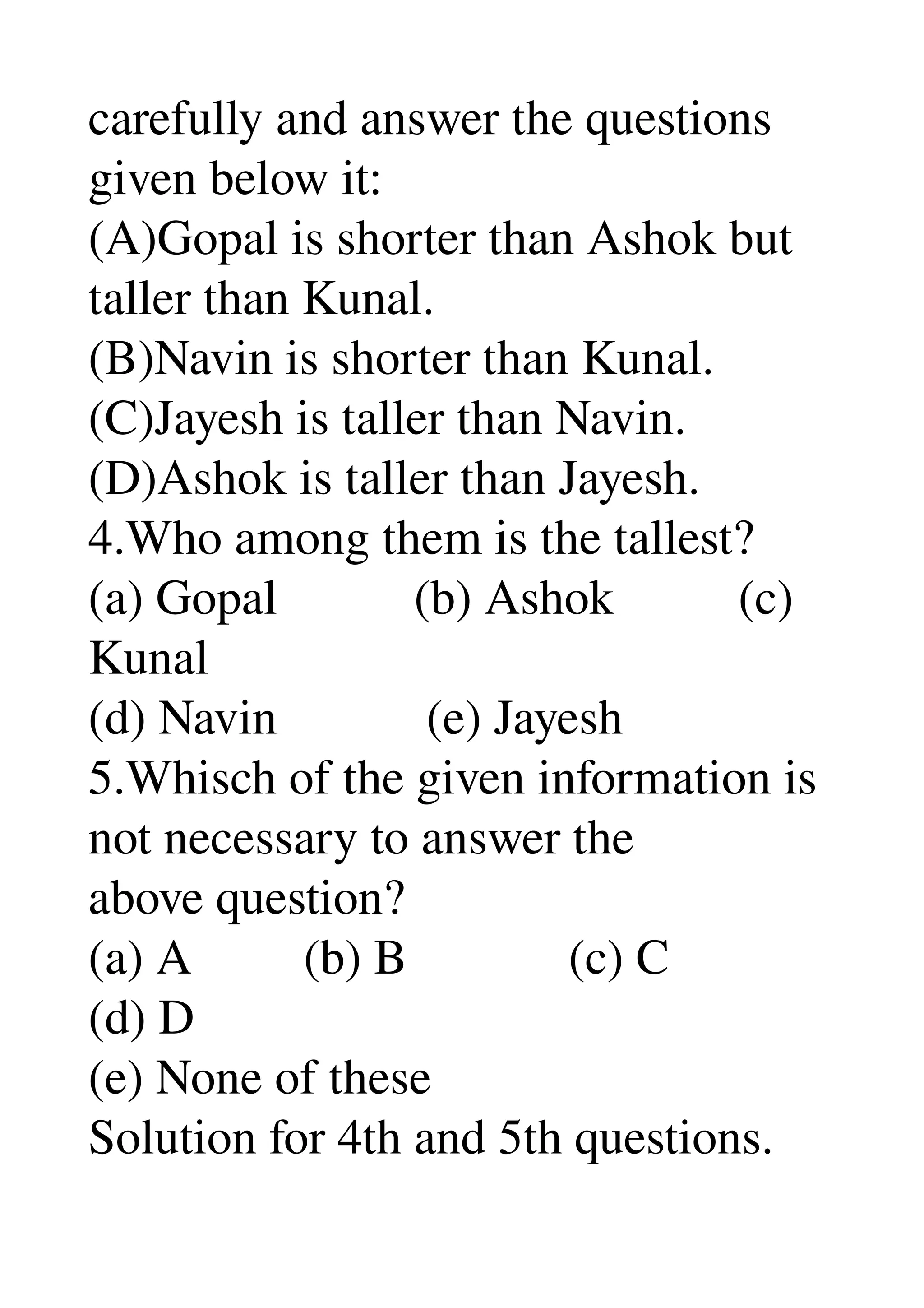 carefully and answer the questions 
given below it: 
(A)Gopal is shorter than Ashok but 
taller than Kunal. 
(B)Navin is shorter than Kunal. 
(C)Jayesh is taller than Navin. 
(D)Ashok is taller than Jayesh. 
4.Who among them is the tallest? 
(a) Gopal           (b) Ashok          (c) 
Kunal 
(d) Navin            (e) Jayesh 
5.Whisch of the given information is 
not necessary to answer the 
above question? 
(a) A         (b) B             (c) C 
(d) D 
(e) None of these 
Solution for 4th and 5th questions. 
 