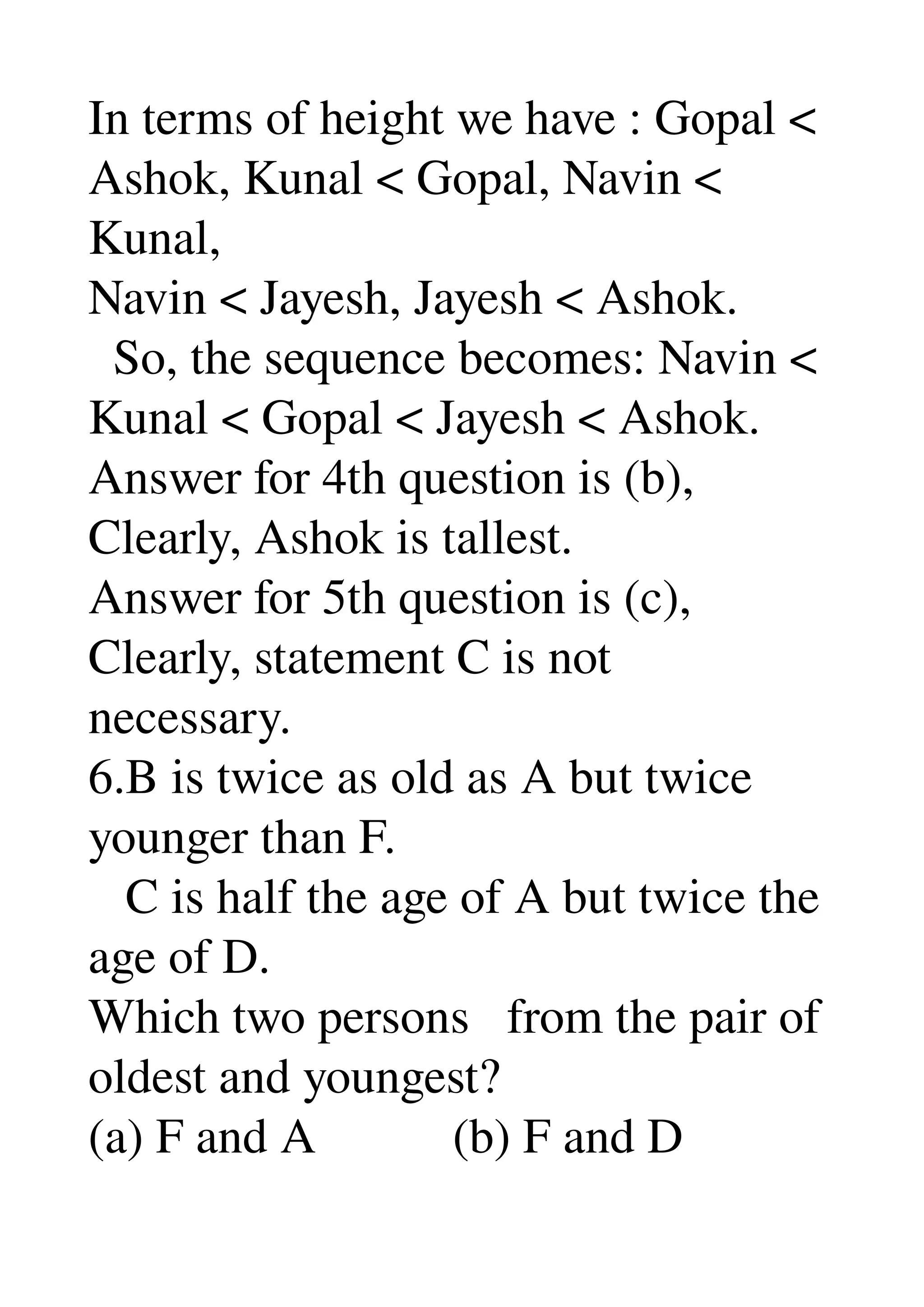 In terms of height we have : Gopal < 
Ashok, Kunal < Gopal, Navin < 
Kunal, 
Navin < Jayesh, Jayesh < Ashok. 
  So, the sequence becomes: Navin < 
Kunal < Gopal < Jayesh < Ashok. 
Answer for 4th question is (b), 
Clearly, Ashok is tallest. 
Answer for 5th question is (c), 
Clearly, statement C is not 
necessary. 
6.B is twice as old as A but twice 
younger than F. 
   C is half the age of A but twice the 
age of D. 
Which two persons   from the pair of 
oldest and youngest? 
(a) F and A           (b) F and D 
 