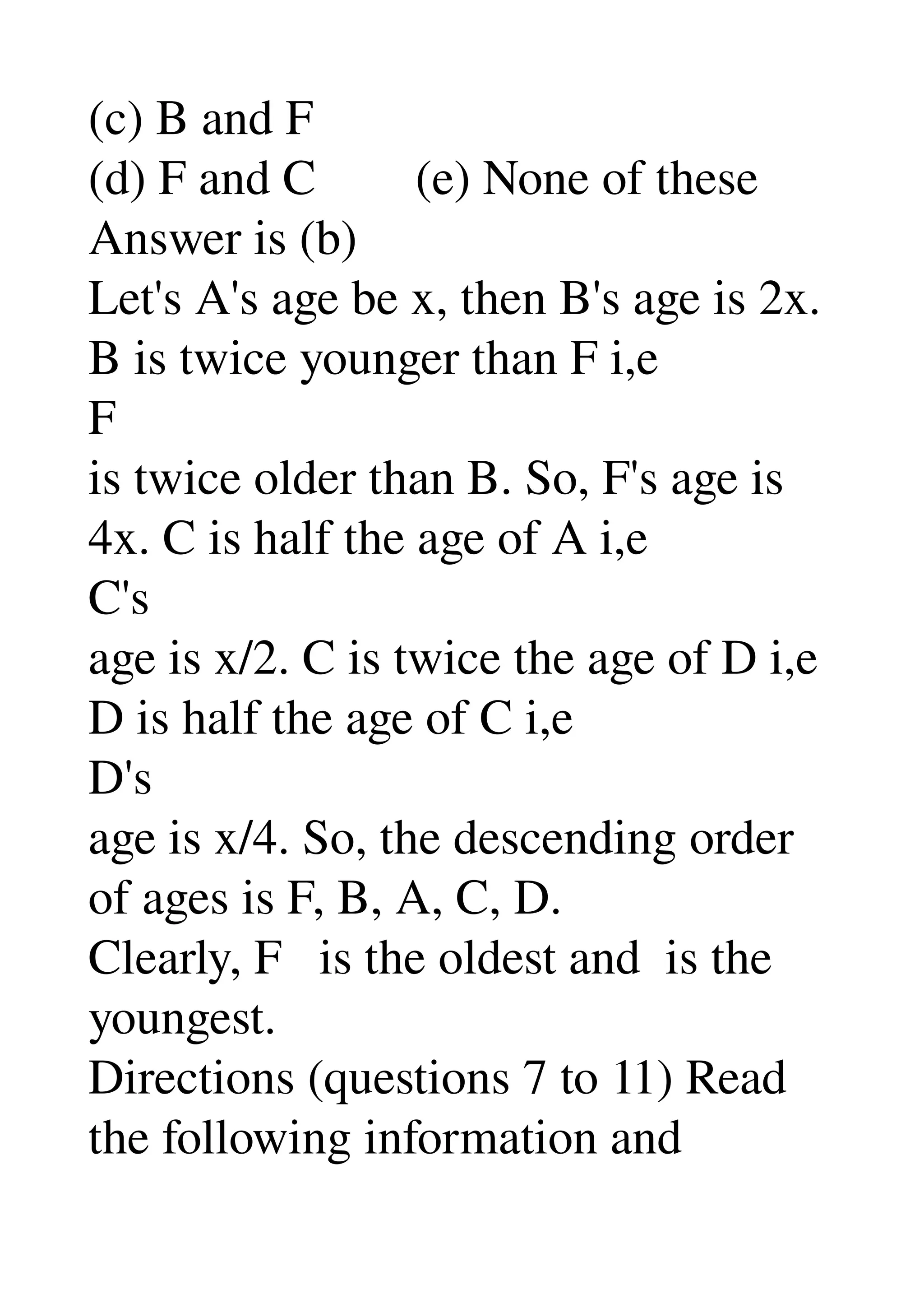 (c) B and F 
(d) F and C        (e) None of these 
Answer is (b) 
Let's A's age be x, then B's age is 2x. 
B is twice younger than F i,e 
F 
is twice older than B. So, F's age is 
4x. C is half the age of A i,e 
C's 
age is x/2. C is twice the age of D i,e 
D is half the age of C i,e 
D's 
age is x/4. So, the descending order 
of ages is F, B, A, C, D. 
Clearly, F   is the oldest and  is the 
youngest. 
Directions (questions 7 to 11) Read 
the following information and 
 