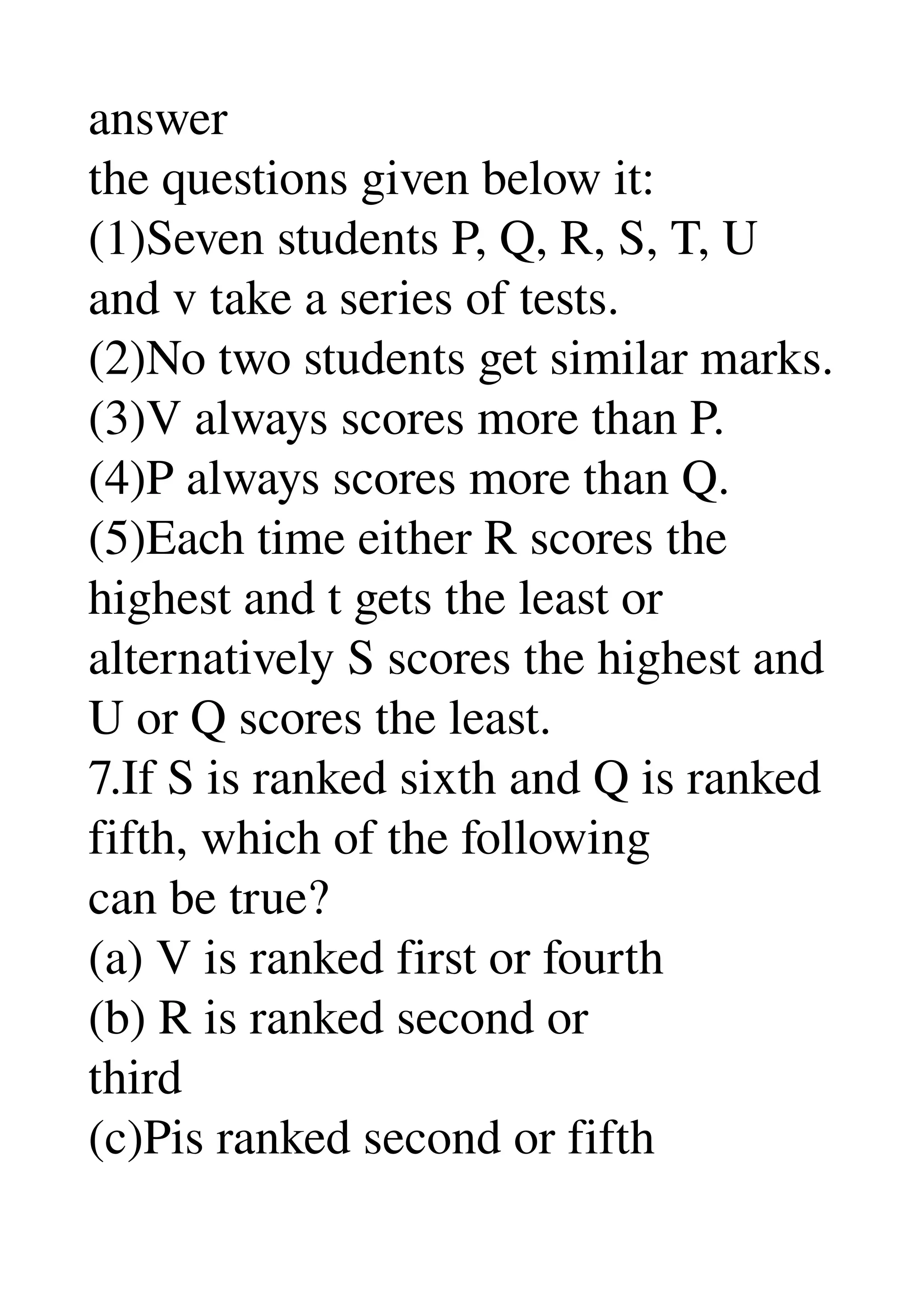 answer 
the questions given below it: 
(1)Seven students P, Q, R, S, T, U 
and v take a series of tests. 
(2)No two students get similar marks. 
(3)V always scores more than P. 
(4)P always scores more than Q. 
(5)Each time either R scores the 
highest and t gets the least or 
alternatively S scores the highest and 
U or Q scores the least. 
7.If S is ranked sixth and Q is ranked 
fifth, which of the following 
can be true? 
(a) V is ranked first or fourth 
(b) R is ranked second or 
third 
(c)Pis ranked second or fifth 
 