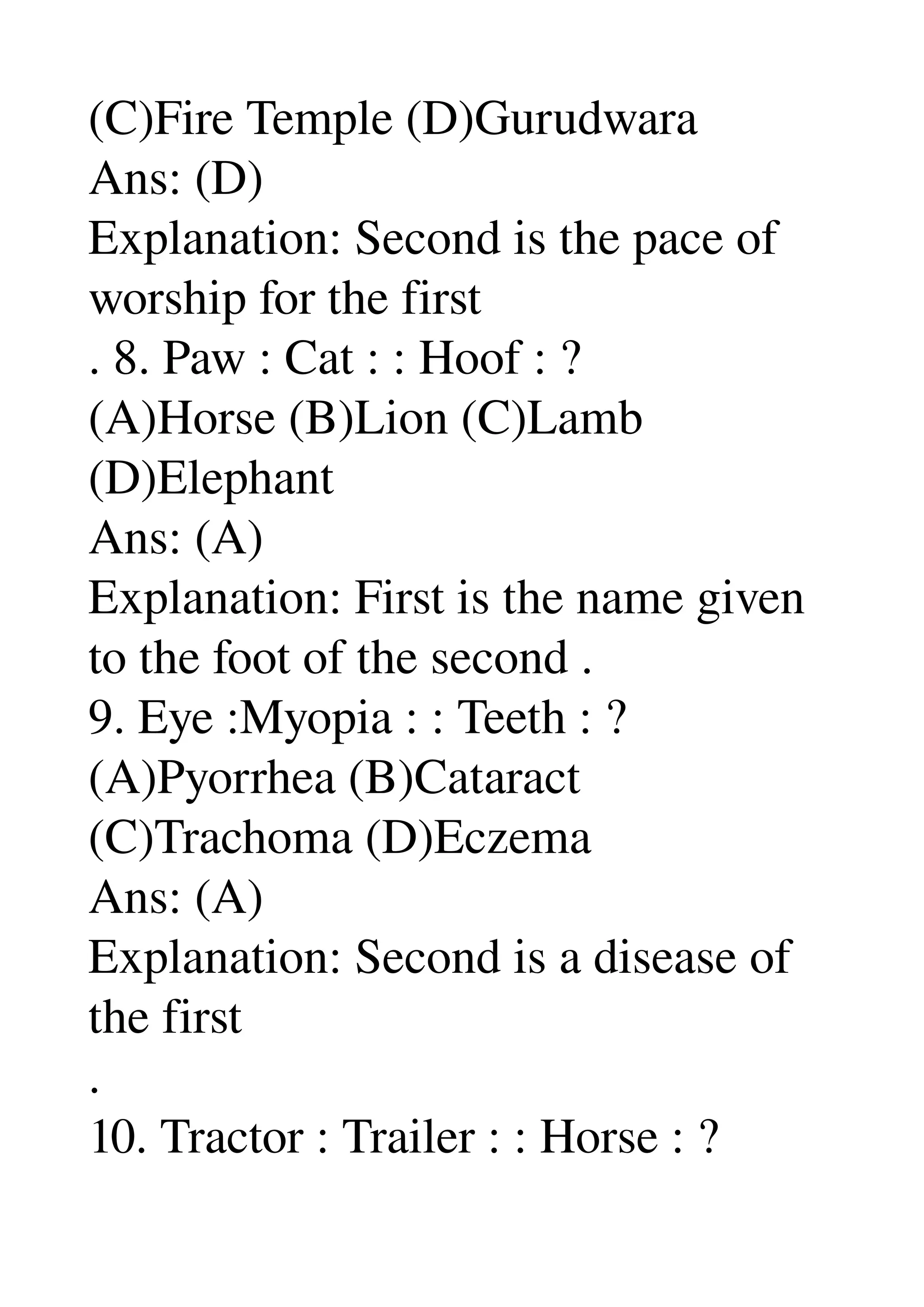 (C)Fire Temple (D)Gurudwara 
Ans: (D) 
Explanation: Second is the pace of 
worship for the first 
. 8. Paw : Cat : : Hoof : ? 
(A)Horse (B)Lion (C)Lamb 
(D)Elephant 
Ans: (A) 
Explanation: First is the name given 
to the foot of the second . 
9. Eye :Myopia : : Teeth : ? 
(A)Pyorrhea (B)Cataract 
(C)Trachoma (D)Eczema 
Ans: (A) 
Explanation: Second is a disease of 
the first 
. 
10. Tractor : Trailer : : Horse : ? 
 