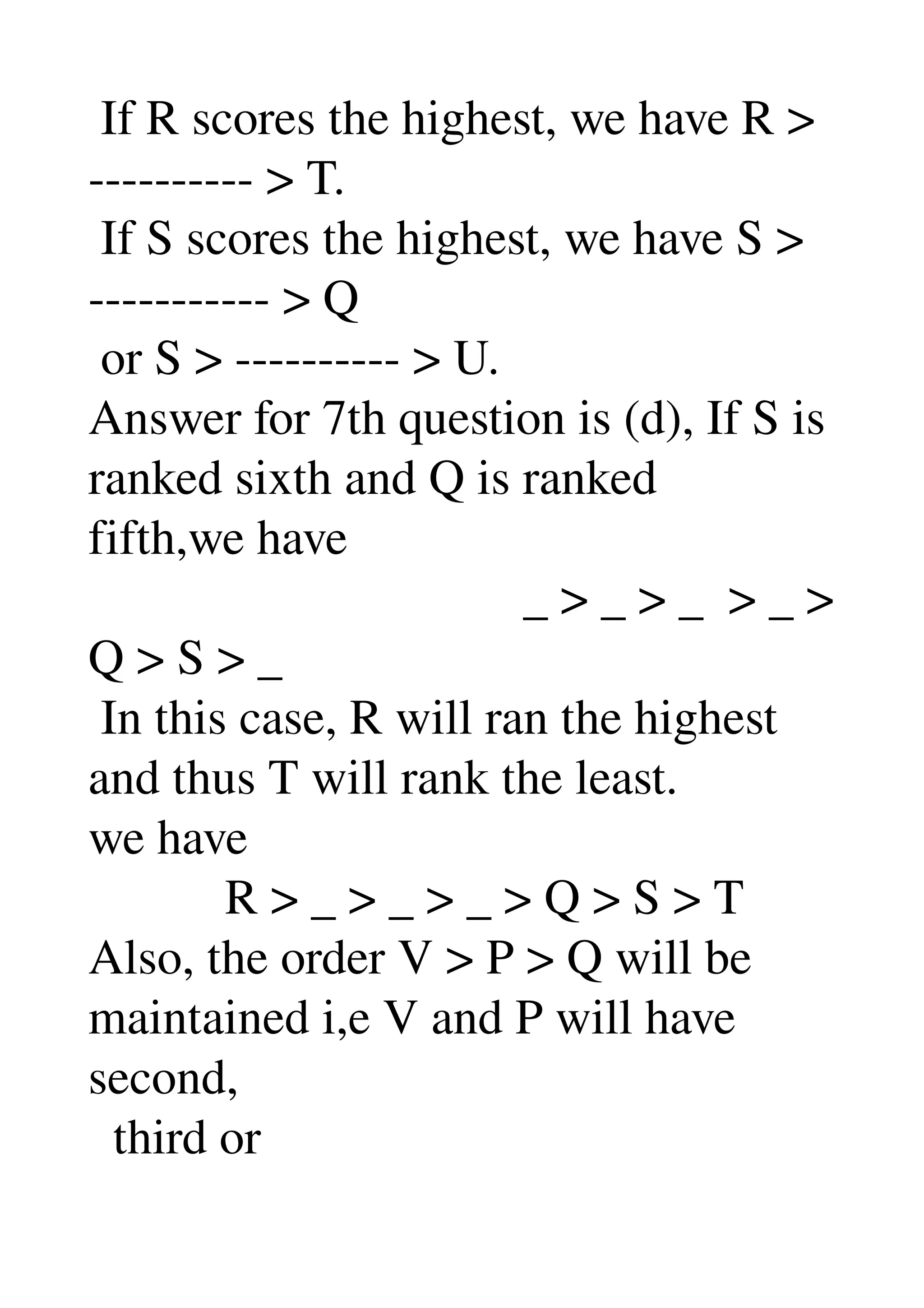  If R scores the highest, we have R > 
­­­­­­­­­­ > T. 
 If S scores the highest, we have S > 
­­­­­­­­­­­ > Q 
 or S > ­­­­­­­­­­ > U. 
Answer for 7th question is (d), If S is 
ranked sixth and Q is ranked 
fifth,we have 
                                   _ > _ > _  > _ > 
Q > S > _ 
 In this case, R will ran the highest 
and thus T will rank the least. 
we have 
           R > _ > _ > _ > Q > S > T 
Also, the order V > P > Q will be 
maintained i,e V and P will have 
second, 
  third or 
 