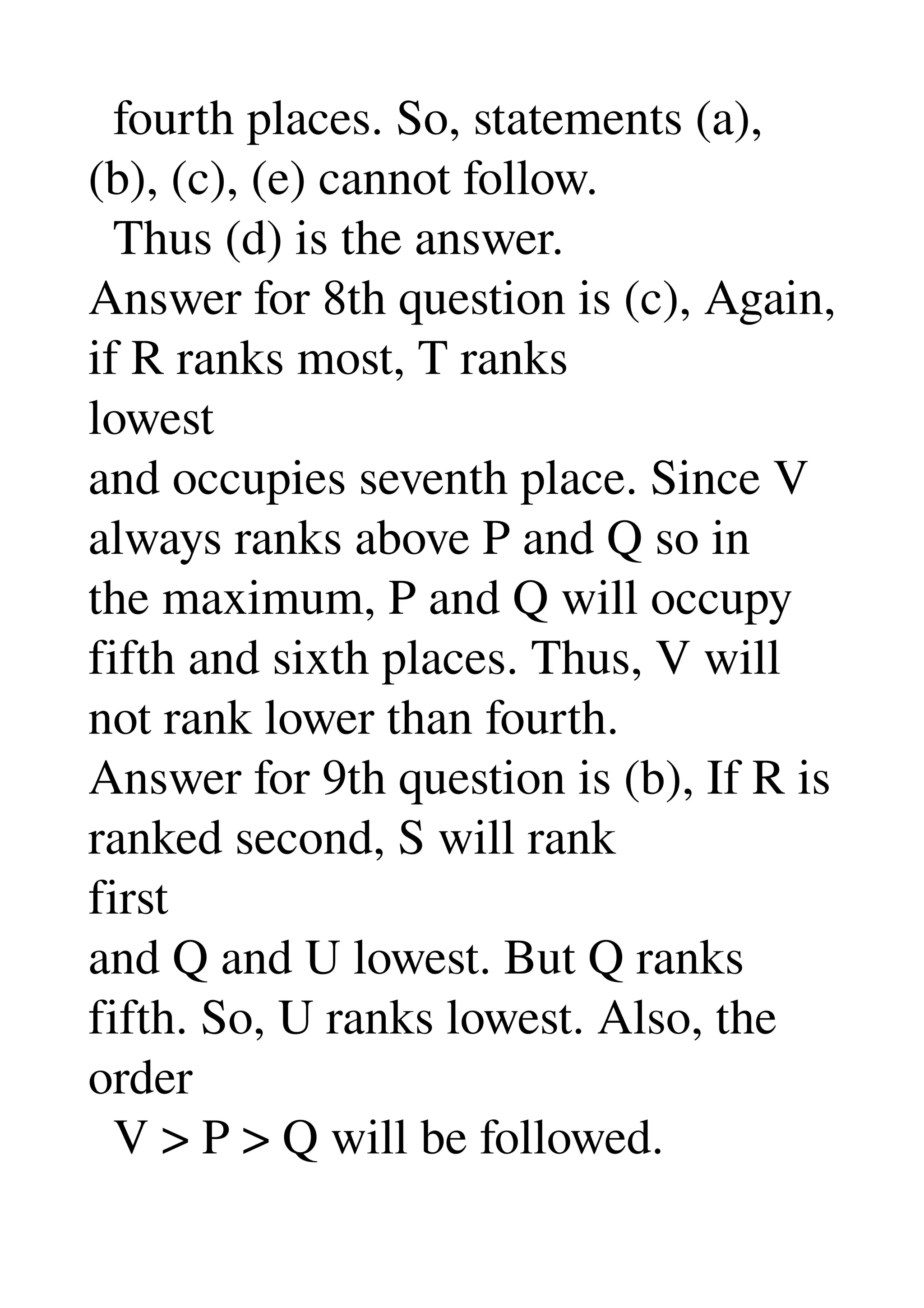   fourth places. So, statements (a), 
(b), (c), (e) cannot follow. 
  Thus (d) is the answer. 
Answer for 8th question is (c), Again, 
if R ranks most, T ranks 
lowest 
and occupies seventh place. Since V 
always ranks above P and Q so in 
the maximum, P and Q will occupy 
fifth and sixth places. Thus, V will 
not rank lower than fourth. 
Answer for 9th question is (b), If R is 
ranked second, S will rank 
first 
and Q and U lowest. But Q ranks 
fifth. So, U ranks lowest. Also, the 
order 
  V > P > Q will be followed. 
 