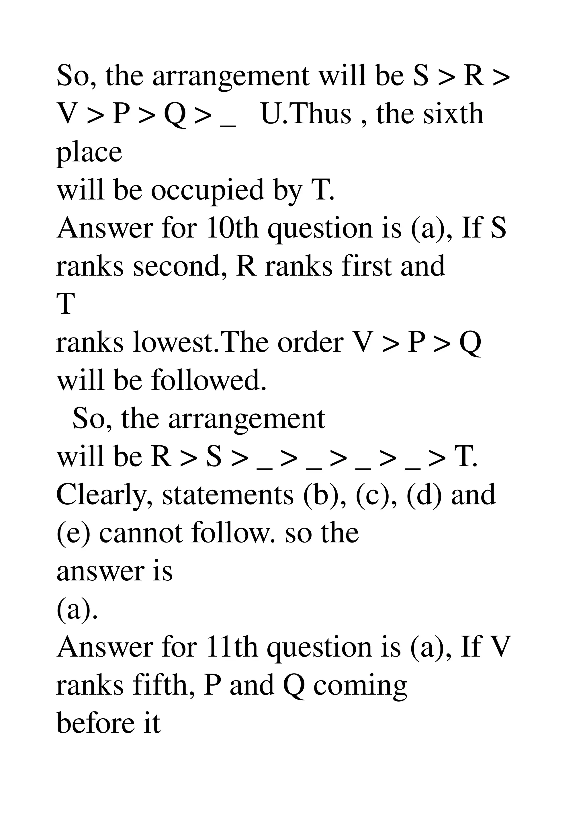 So, the arrangement will be S > R > 
V > P > Q > _   U.Thus , the sixth 
place 
will be occupied by T. 
Answer for 10th question is (a), If S 
ranks second, R ranks first and 
T 
ranks lowest.The order V > P > Q 
will be followed. 
  So, the arrangement 
will be R > S > _ > _ > _ > _ > T. 
Clearly, statements (b), (c), (d) and 
(e) cannot follow. so the 
answer is 
(a). 
Answer for 11th question is (a), If V 
ranks fifth, P and Q coming 
before it 
 