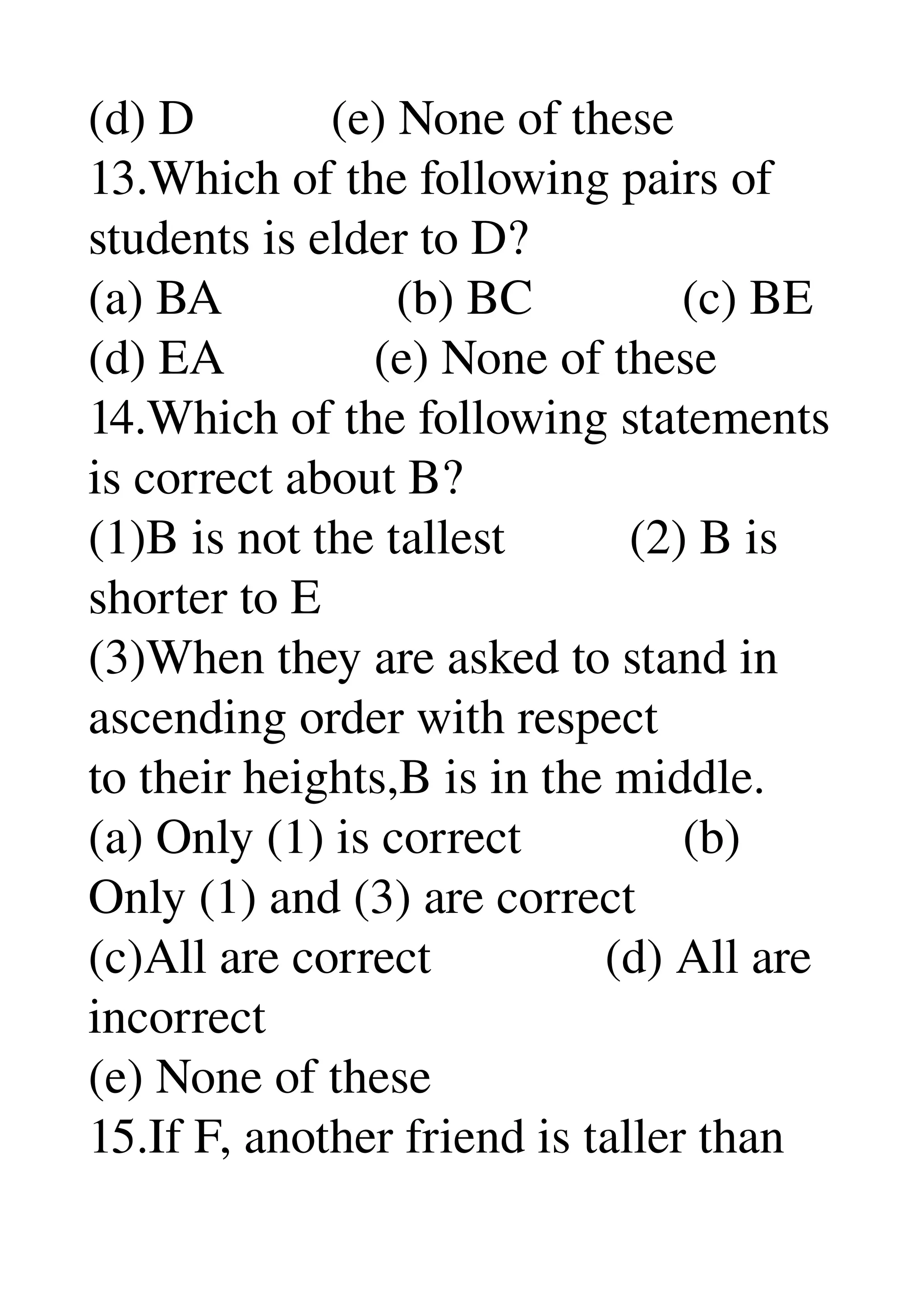 (d) D           (e) None of these 
13.Which of the following pairs of 
students is elder to D? 
(a) BA              (b) BC            (c) BE 
(d) EA            (e) None of these 
14.Which of the following statements 
is correct about B? 
(1)B is not the tallest          (2) B is 
shorter to E 
(3)When they are asked to stand in 
ascending order with respect 
to their heights,B is in the middle. 
(a) Only (1) is correct             (b) 
Only (1) and (3) are correct 
(c)All are correct              (d) All are 
incorrect 
(e) None of these 
15.If F, another friend is taller than 
 