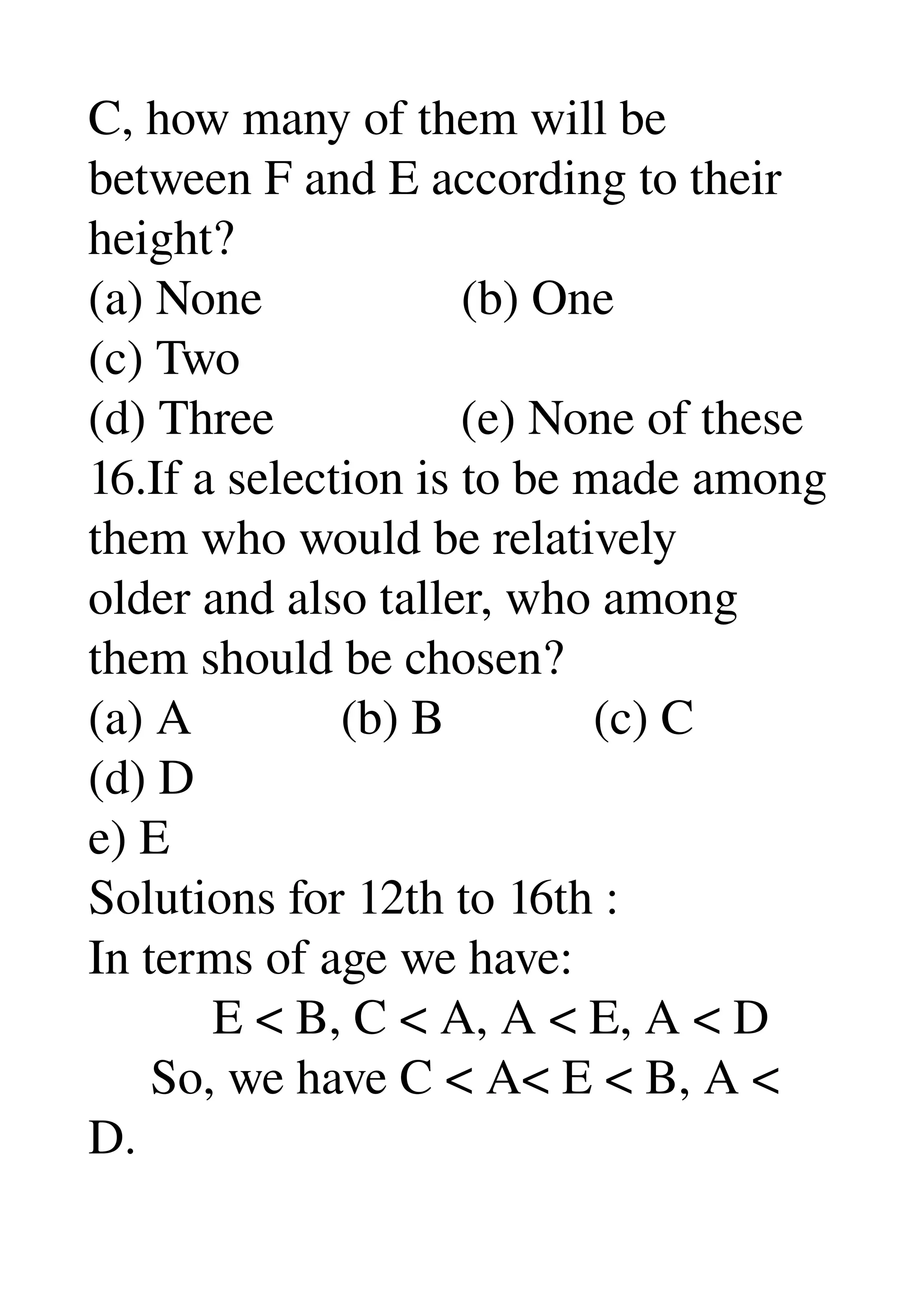 C, how many of them will be 
between F and E according to their 
height? 
(a) None                (b) One 
(c) Two 
(d) Three               (e) None of these 
16.If a selection is to be made among 
them who would be relatively 
older and also taller, who among 
them should be chosen? 
(a) A            (b) B            (c) C 
(d) D 
e) E 
Solutions for 12th to 16th : 
In terms of age we have: 
          E < B, C < A, A < E, A < D 
     So, we have C < A< E < B, A < 
D. 
 