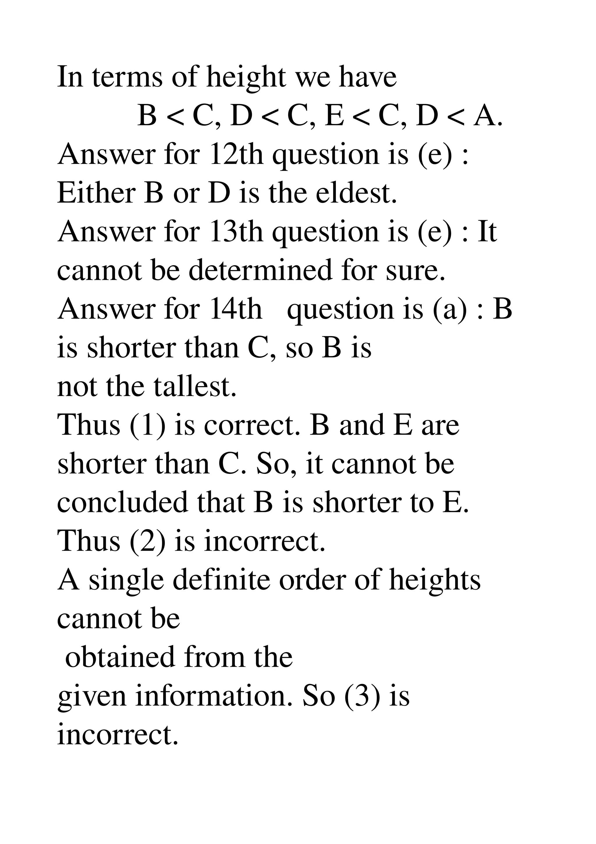 In terms of height we have 
          B < C, D < C, E < C, D < A. 
Answer for 12th question is (e) : 
Either B or D is the eldest. 
Answer for 13th question is (e) : It 
cannot be determined for sure. 
Answer for 14th   question is (a) : B 
is shorter than C, so B is 
not the tallest. 
Thus (1) is correct. B and E are 
shorter than C. So, it cannot be 
concluded that B is shorter to E. 
Thus (2) is incorrect. 
A single definite order of heights 
cannot be 
 obtained from the 
given information. So (3) is 
incorrect. 
 