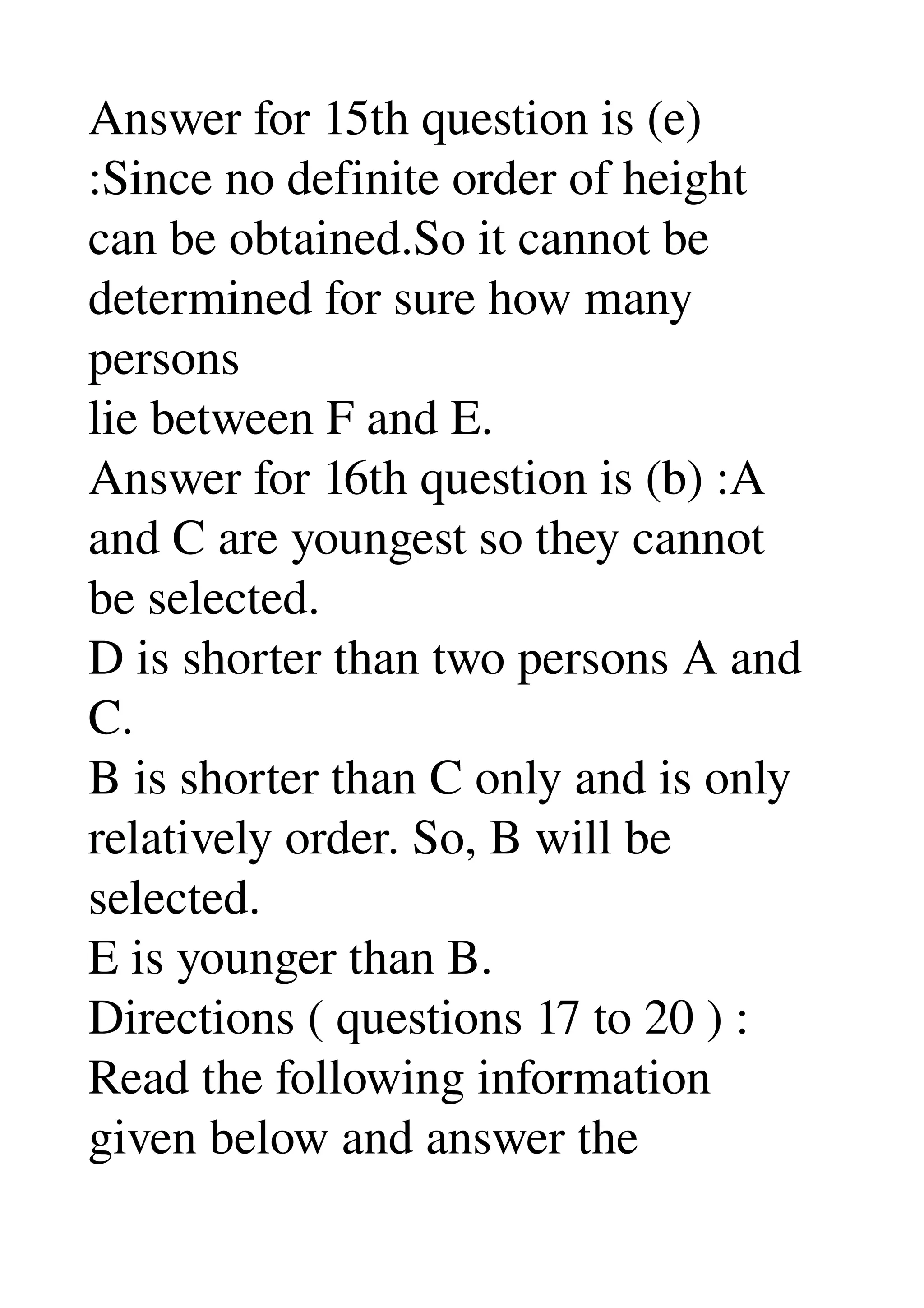Answer for 15th question is (e) 
:Since no definite order of height 
can be obtained.So it cannot be 
determined for sure how many 
persons 
lie between F and E. 
Answer for 16th question is (b) :A 
and C are youngest so they cannot 
be selected. 
D is shorter than two persons A and 
C. 
B is shorter than C only and is only 
relatively order. So, B will be 
selected. 
E is younger than B. 
Directions ( questions 17 to 20 ) : 
Read the following information 
given below and answer the 
 
