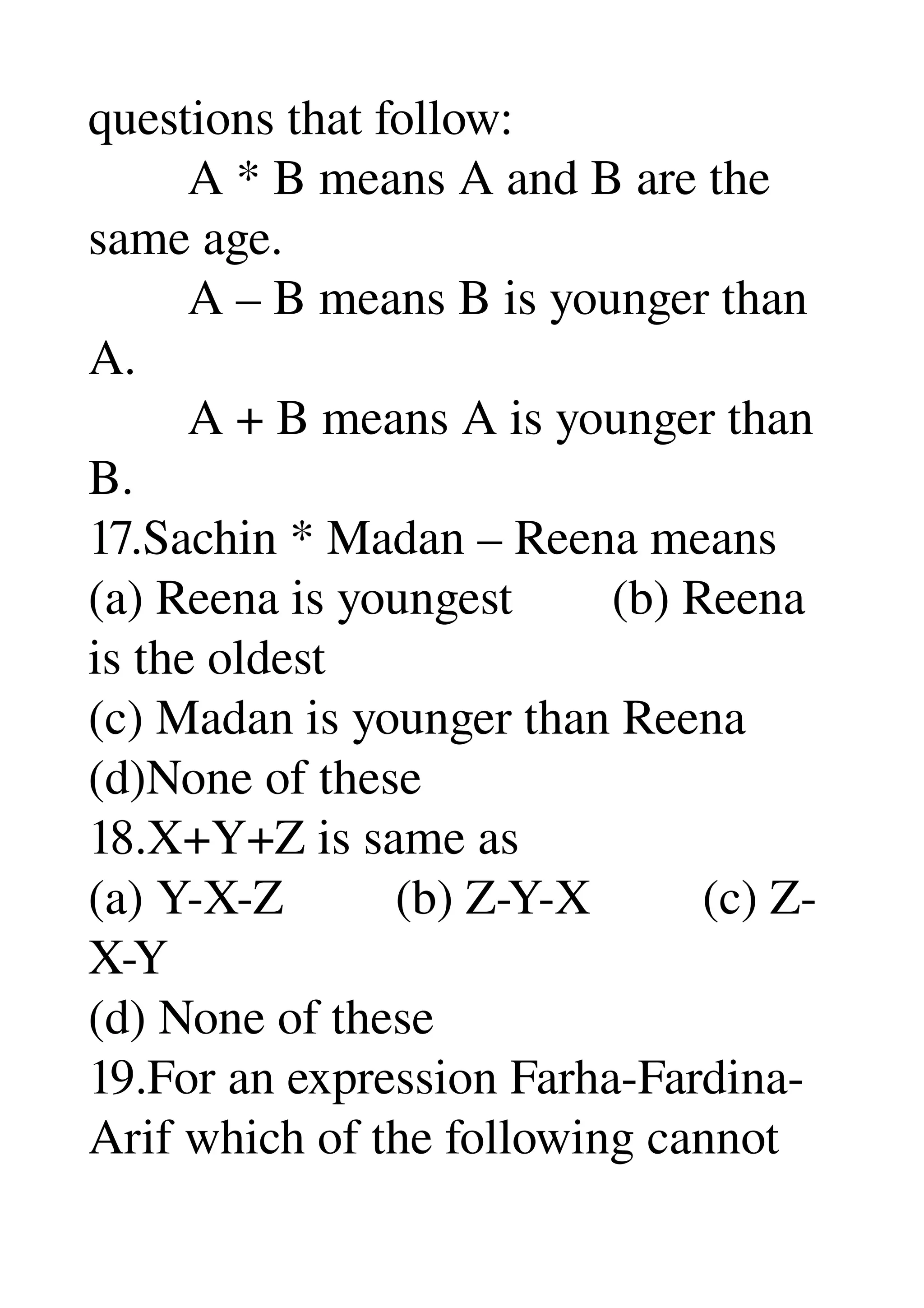 questions that follow: 
        A * B means A and B are the 
same age. 
        A – B means B is younger than 
A. 
        A + B means A is younger than 
B. 
17.Sachin * Madan – Reena means 
(a) Reena is youngest        (b) Reena 
is the oldest 
(c) Madan is younger than Reena 
(d)None of these 
18.X+Y+Z is same as 
(a) Y­X­Z         (b) Z­Y­X         (c) Z­
X­Y 
(d) None of these 
19.For an expression Farha­Fardina­
Arif which of the following cannot 
 