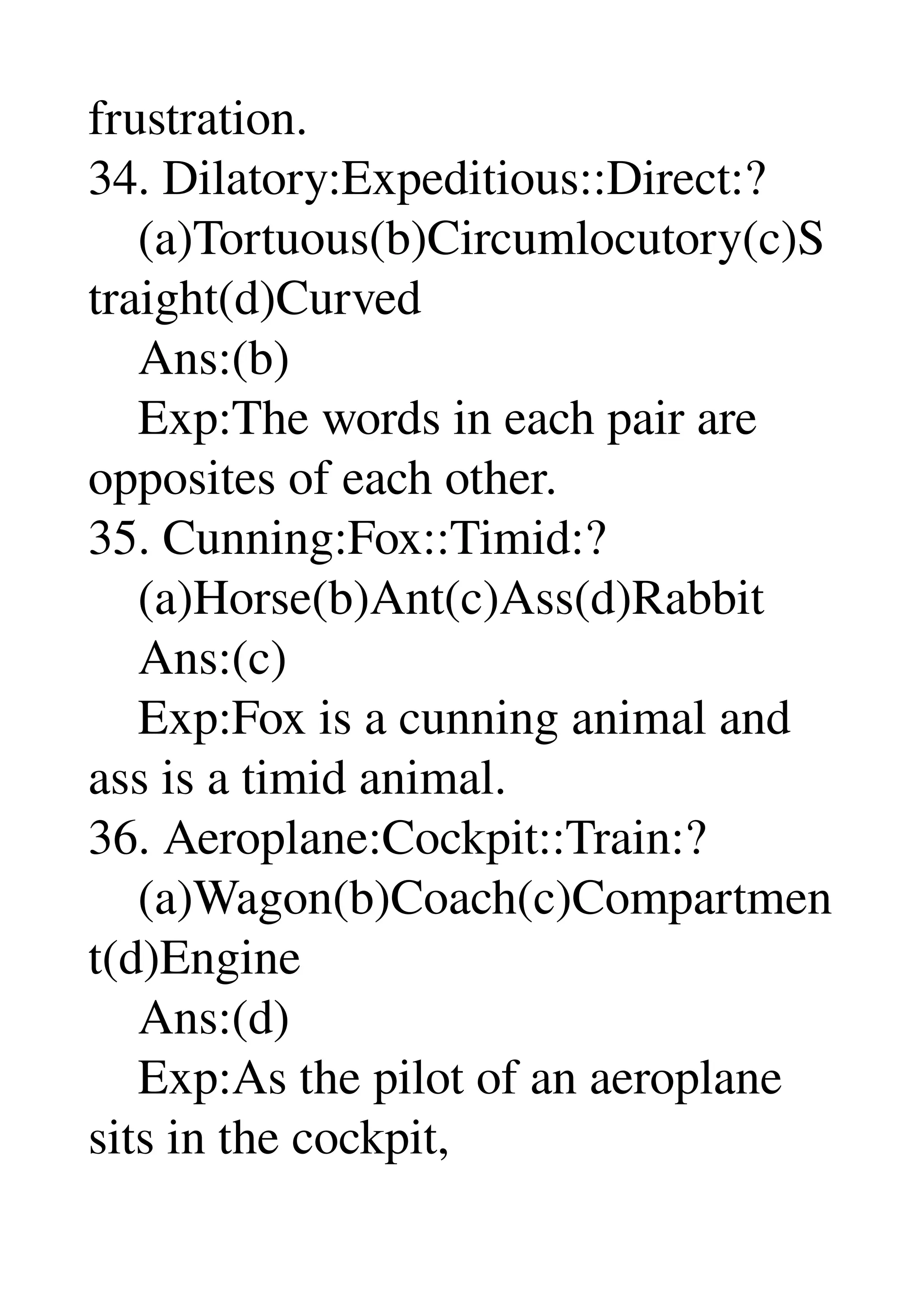 frustration. 
34. Dilatory:Expeditious::Direct:? 
    (a)Tortuous(b)Circumlocutory(c)S
traight(d)Curved 
    Ans:(b) 
    Exp:The words in each pair are 
opposites of each other. 
35. Cunning:Fox::Timid:? 
    (a)Horse(b)Ant(c)Ass(d)Rabbit 
    Ans:(c) 
    Exp:Fox is a cunning animal and 
ass is a timid animal. 
36. Aeroplane:Cockpit::Train:? 
    (a)Wagon(b)Coach(c)Compartmen
t(d)Engine 
    Ans:(d) 
    Exp:As the pilot of an aeroplane 
sits in the cockpit, 
 
