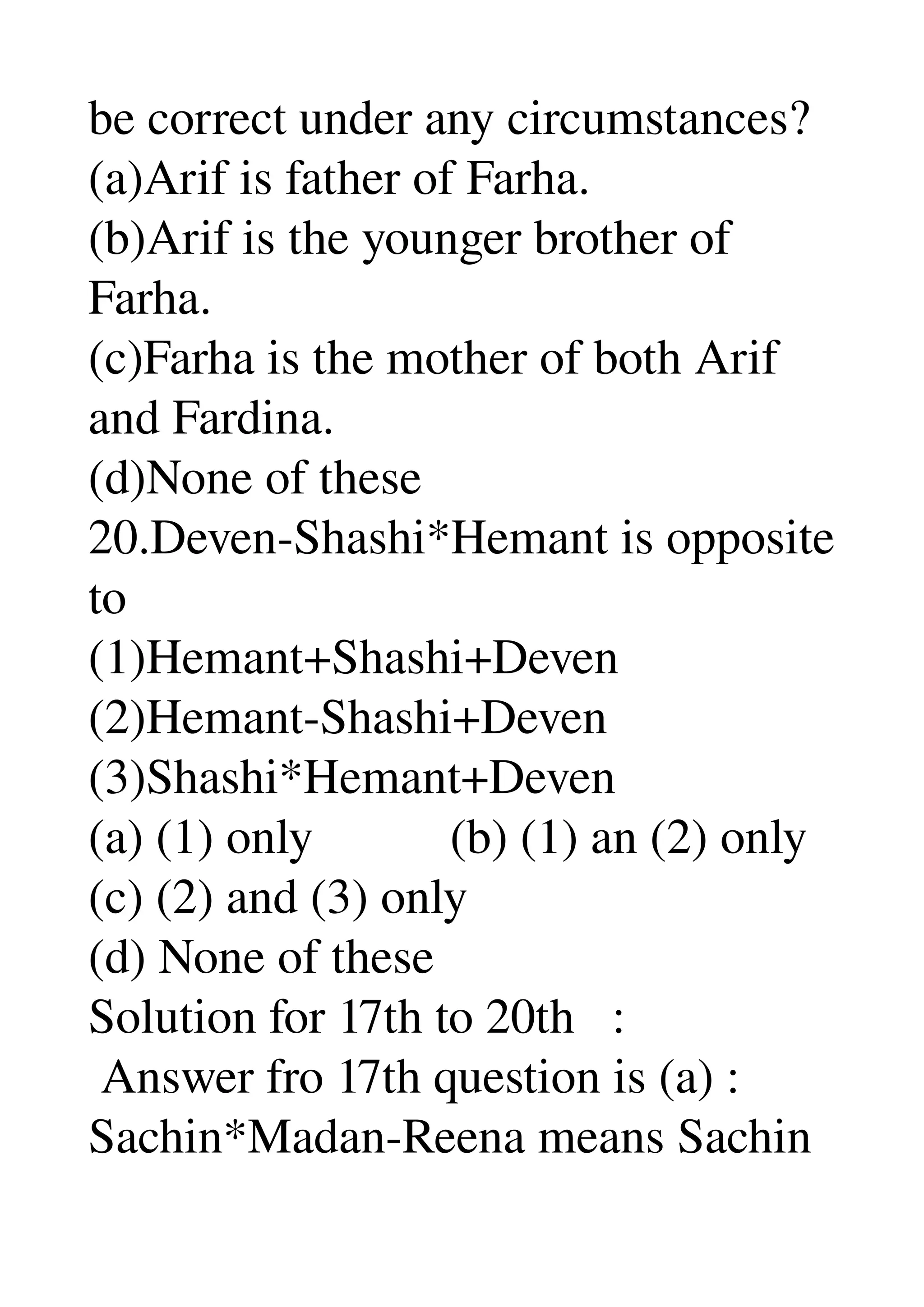 be correct under any circumstances? 
(a)Arif is father of Farha. 
(b)Arif is the younger brother of 
Farha. 
(c)Farha is the mother of both Arif 
and Fardina. 
(d)None of these 
20.Deven­Shashi*Hemant is opposite 
to 
(1)Hemant+Shashi+Deven 
(2)Hemant­Shashi+Deven 
(3)Shashi*Hemant+Deven 
(a) (1) only           (b) (1) an (2) only 
(c) (2) and (3) only 
(d) None of these 
Solution for 17th to 20th   : 
 Answer fro 17th question is (a) : 
Sachin*Madan­Reena means Sachin 
 