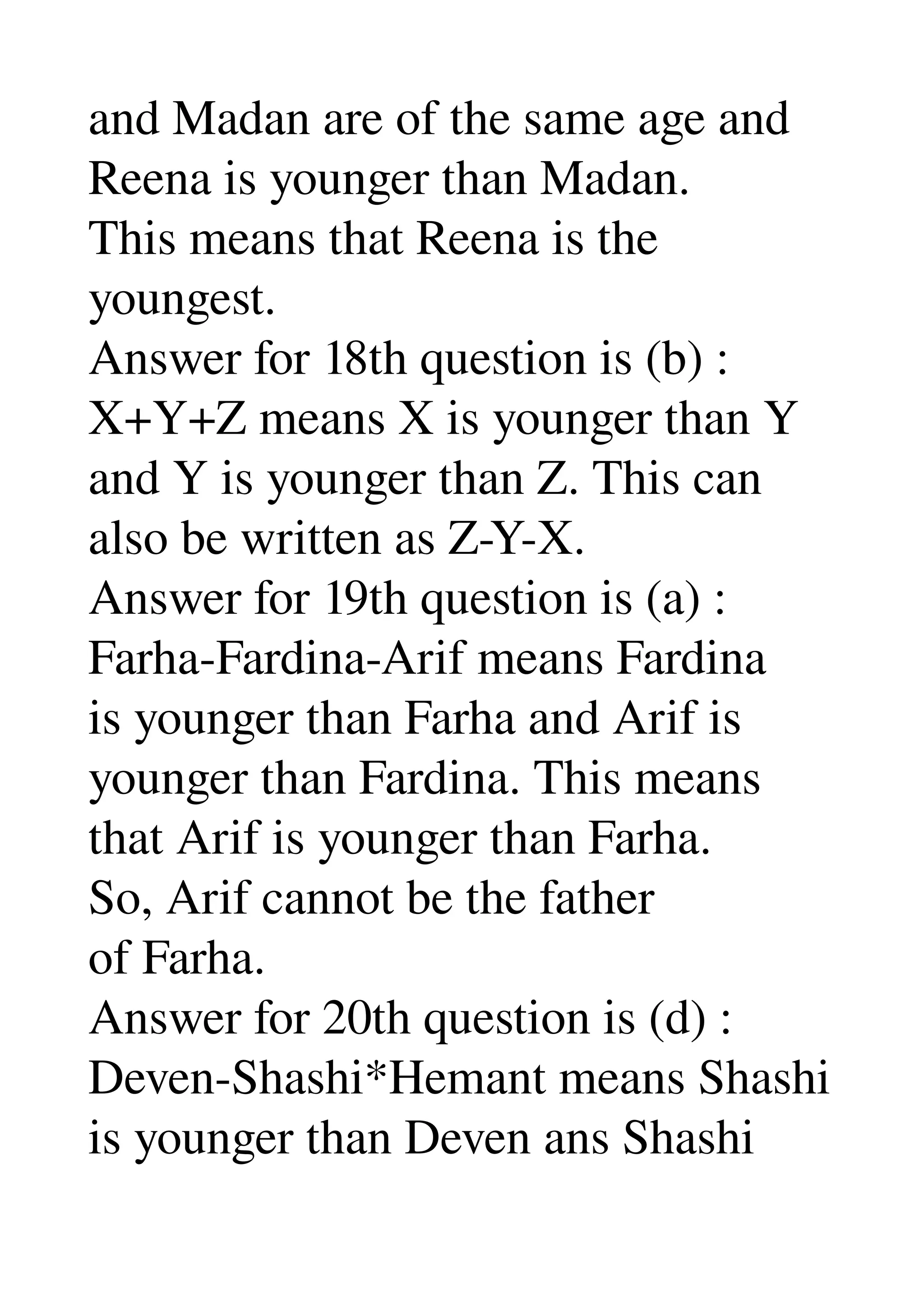 and Madan are of the same age and 
Reena is younger than Madan. 
This means that Reena is the 
youngest. 
Answer for 18th question is (b) : 
X+Y+Z means X is younger than Y 
and Y is younger than Z. This can 
also be written as Z­Y­X. 
Answer for 19th question is (a) : 
Farha­Fardina­Arif means Fardina 
is younger than Farha and Arif is 
younger than Fardina. This means 
that Arif is younger than Farha. 
So, Arif cannot be the father 
of Farha. 
Answer for 20th question is (d) : 
Deven­Shashi*Hemant means Shashi 
is younger than Deven ans Shashi 
 
