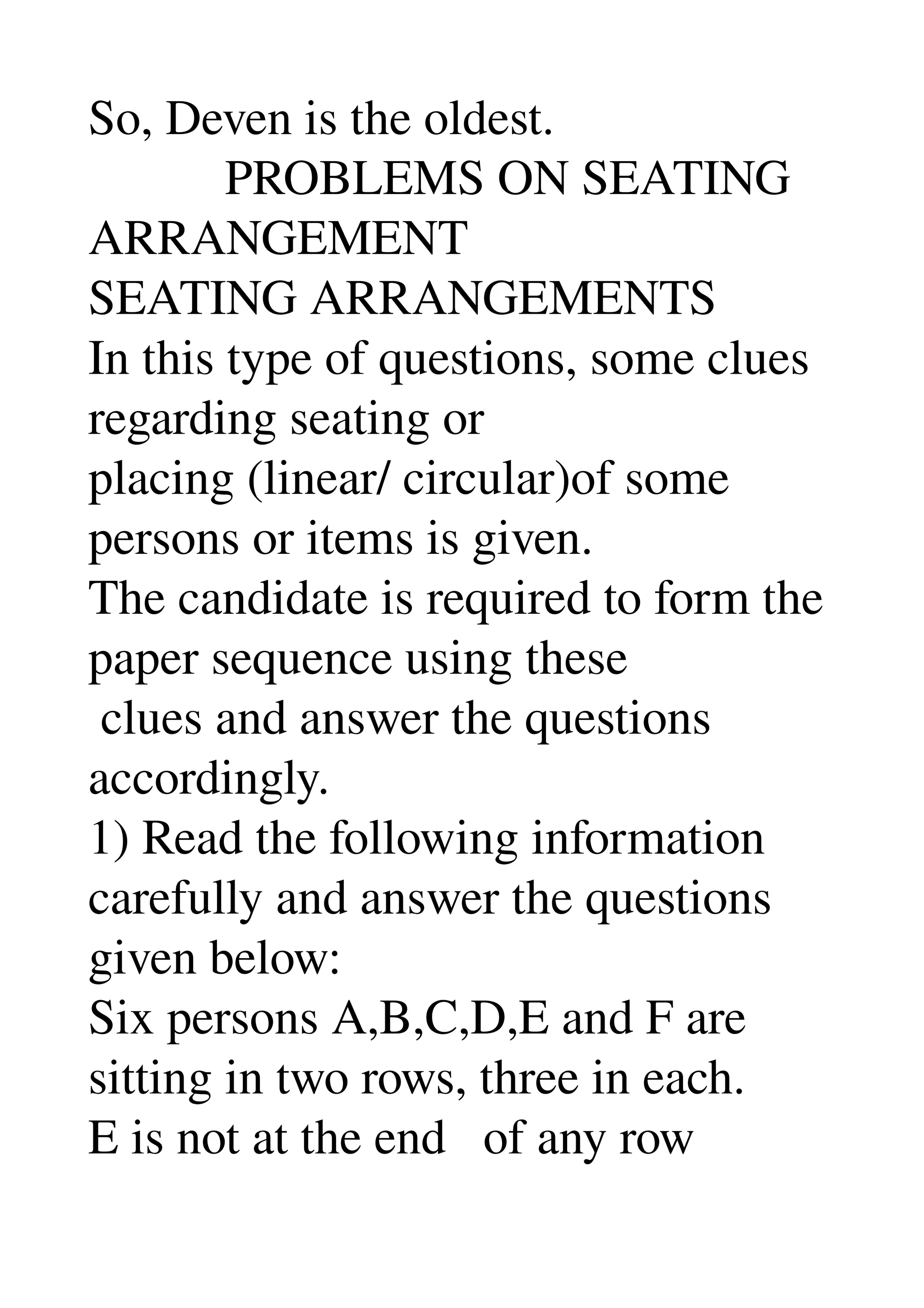 So, Deven is the oldest. 
           PROBLEMS ON SEATING 
ARRANGEMENT 
SEATING ARRANGEMENTS 
In this type of questions, some clues 
regarding seating or 
placing (linear/ circular)of some 
persons or items is given. 
The candidate is required to form the 
paper sequence using these 
 clues and answer the questions 
accordingly. 
1) Read the following information 
carefully and answer the questions 
given below: 
Six persons A,B,C,D,E and F are 
sitting in two rows, three in each. 
E is not at the end   of any row 
 