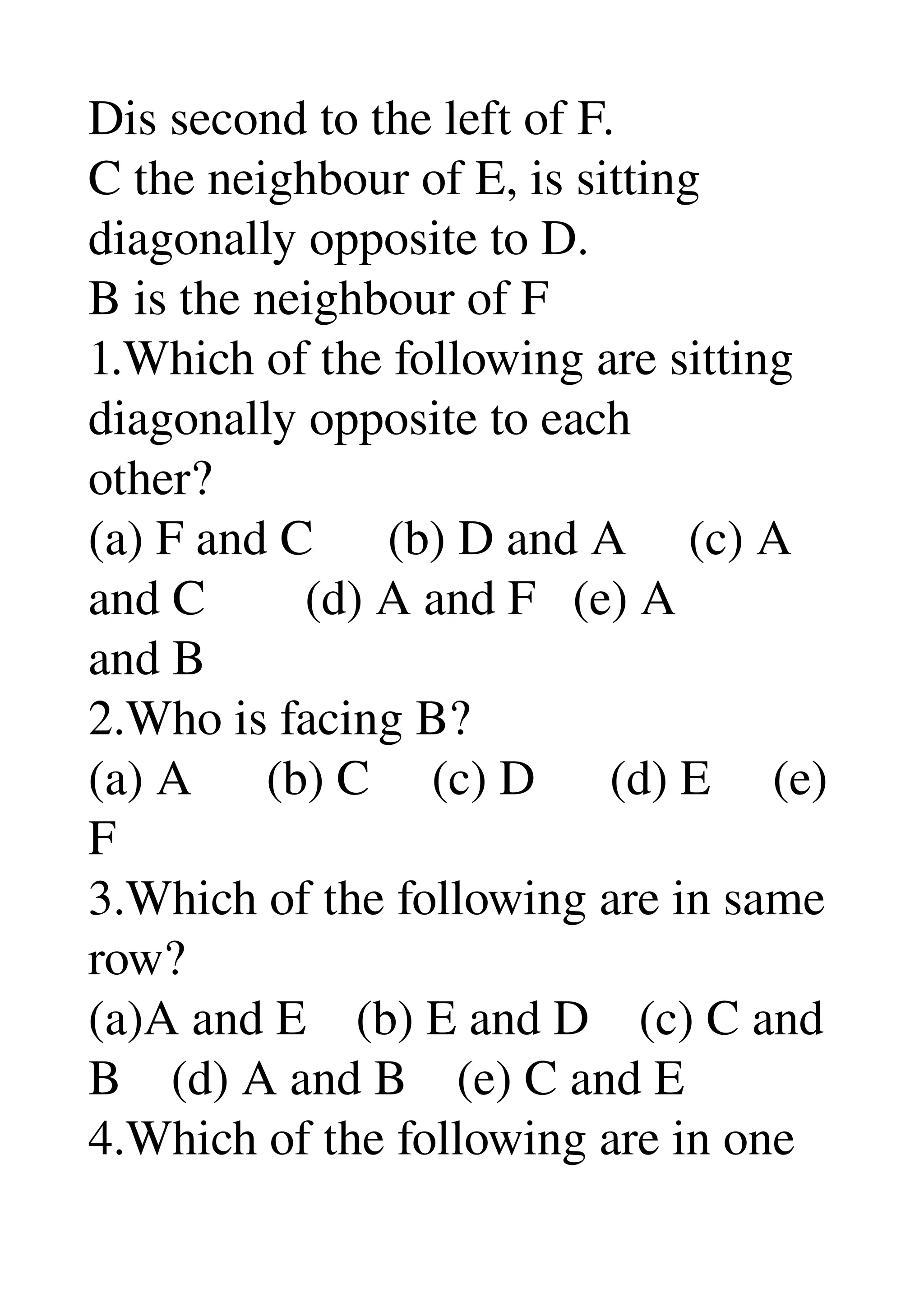 Dis second to the left of F. 
C the neighbour of E, is sitting 
diagonally opposite to D. 
B is the neighbour of F 
1.Which of the following are sitting 
diagonally opposite to each 
other? 
(a) F and C      (b) D and A     (c) A 
and C        (d) A and F   (e) A 
and B 
2.Who is facing B? 
(a) A      (b) C     (c) D      (d) E     (e) 
F 
3.Which of the following are in same 
row? 
(a)A and E    (b) E and D    (c) C and 
B    (d) A and B    (e) C and E 
4.Which of the following are in one 
 