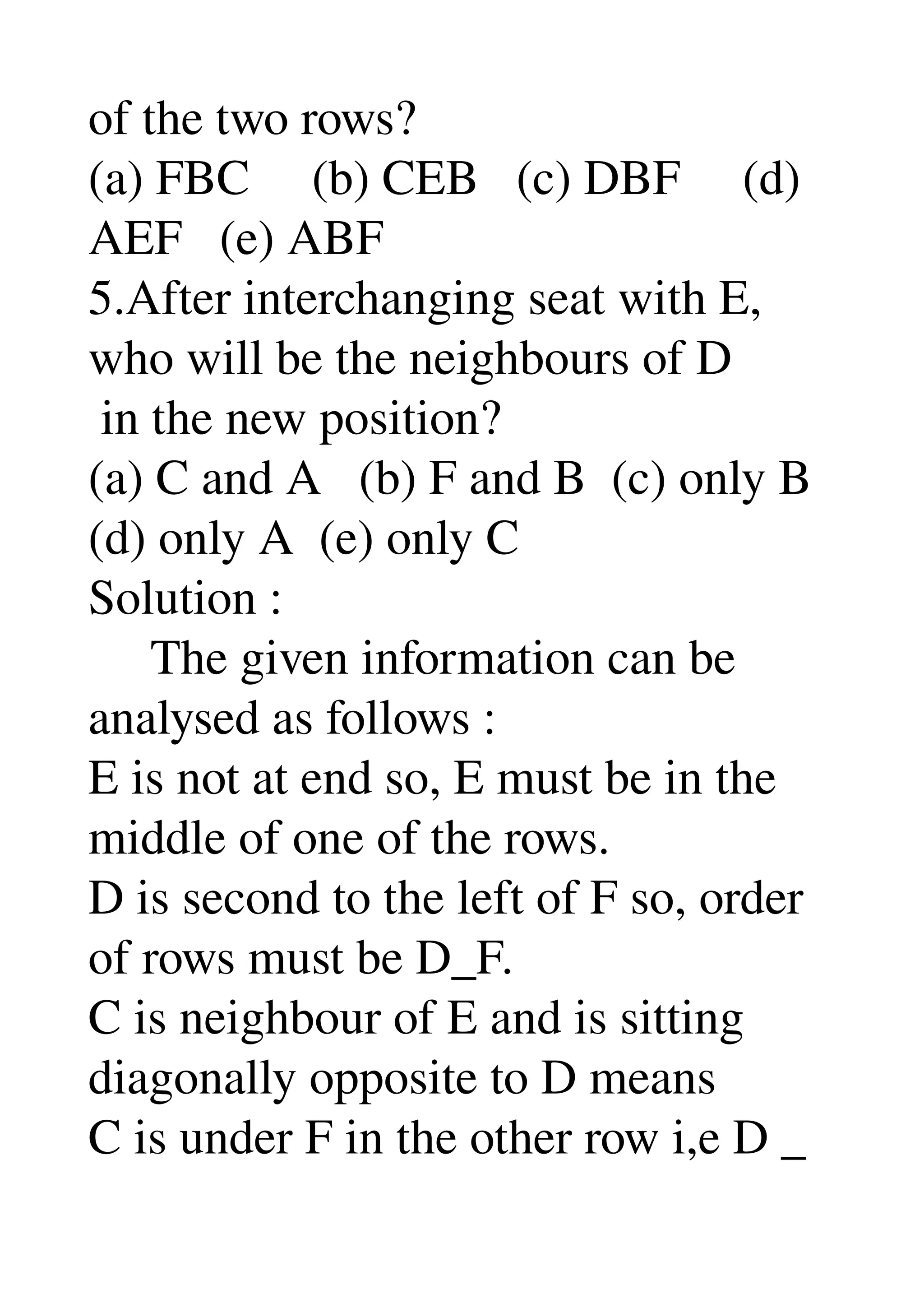 of the two rows? 
(a) FBC     (b) CEB   (c) DBF     (d) 
AEF   (e) ABF 
5.After interchanging seat with E, 
who will be the neighbours of D 
 in the new position? 
(a) C and A   (b) F and B  (c) only B 
(d) only A  (e) only C 
Solution : 
     The given information can be 
analysed as follows : 
E is not at end so, E must be in the 
middle of one of the rows. 
D is second to the left of F so, order 
of rows must be D_F. 
C is neighbour of E and is sitting 
diagonally opposite to D means 
C is under F in the other row i,e D _ 
 