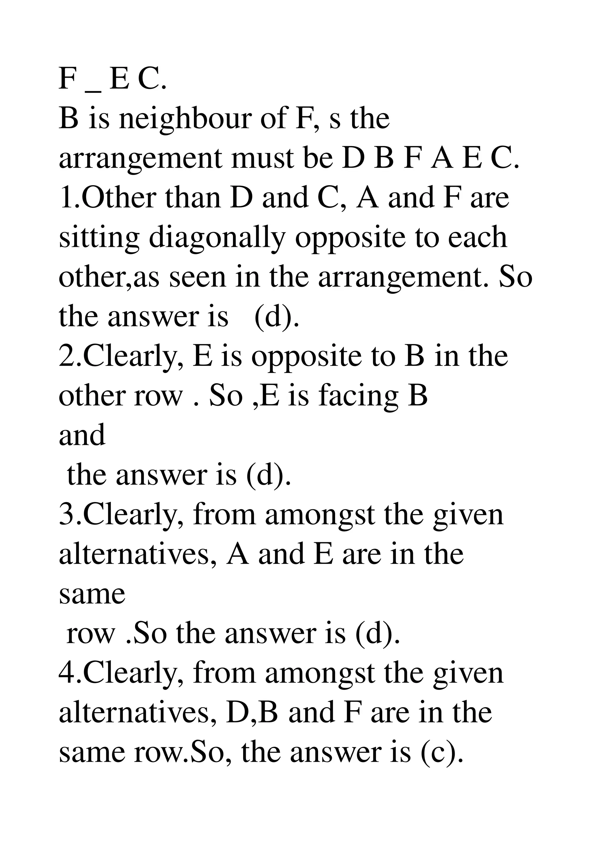 F _ E C. 
B is neighbour of F, s the 
arrangement must be D B F A E C. 
1.Other than D and C, A and F are 
sitting diagonally opposite to each 
other,as seen in the arrangement. So 
the answer is   (d). 
2.Clearly, E is opposite to B in the 
other row . So ,E is facing B 
and 
 the answer is (d). 
3.Clearly, from amongst the given 
alternatives, A and E are in the 
same 
 row .So the answer is (d). 
4.Clearly, from amongst the given 
alternatives, D,B and F are in the 
same row.So, the answer is (c). 
 