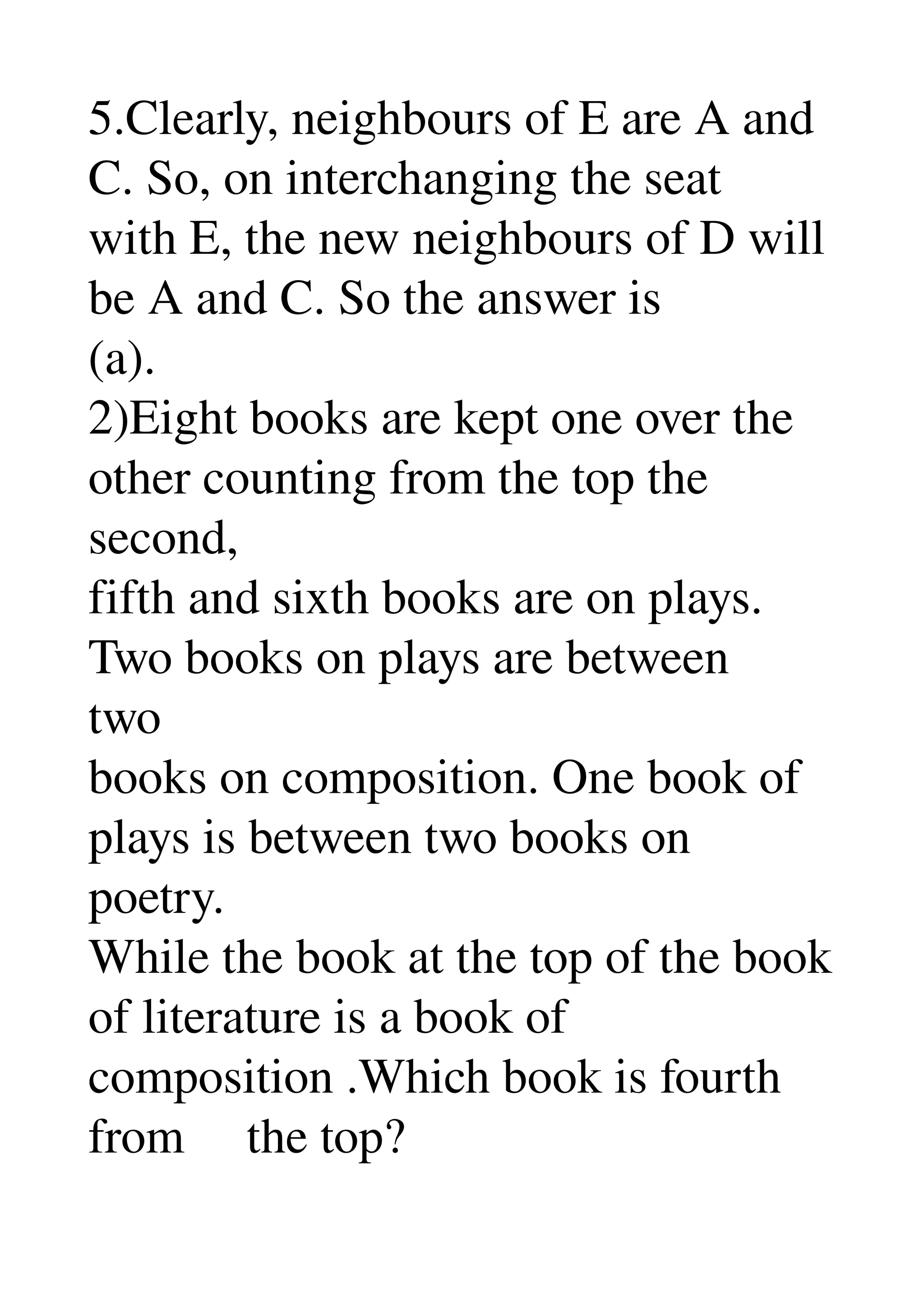 5.Clearly, neighbours of E are A and 
C. So, on interchanging the seat 
with E, the new neighbours of D will 
be A and C. So the answer is 
(a). 
2)Eight books are kept one over the 
other counting from the top the 
second, 
fifth and sixth books are on plays. 
Two books on plays are between 
two 
books on composition. One book of 
plays is between two books on 
poetry. 
While the book at the top of the book 
of literature is a book of 
composition .Which book is fourth 
from     the top? 
 