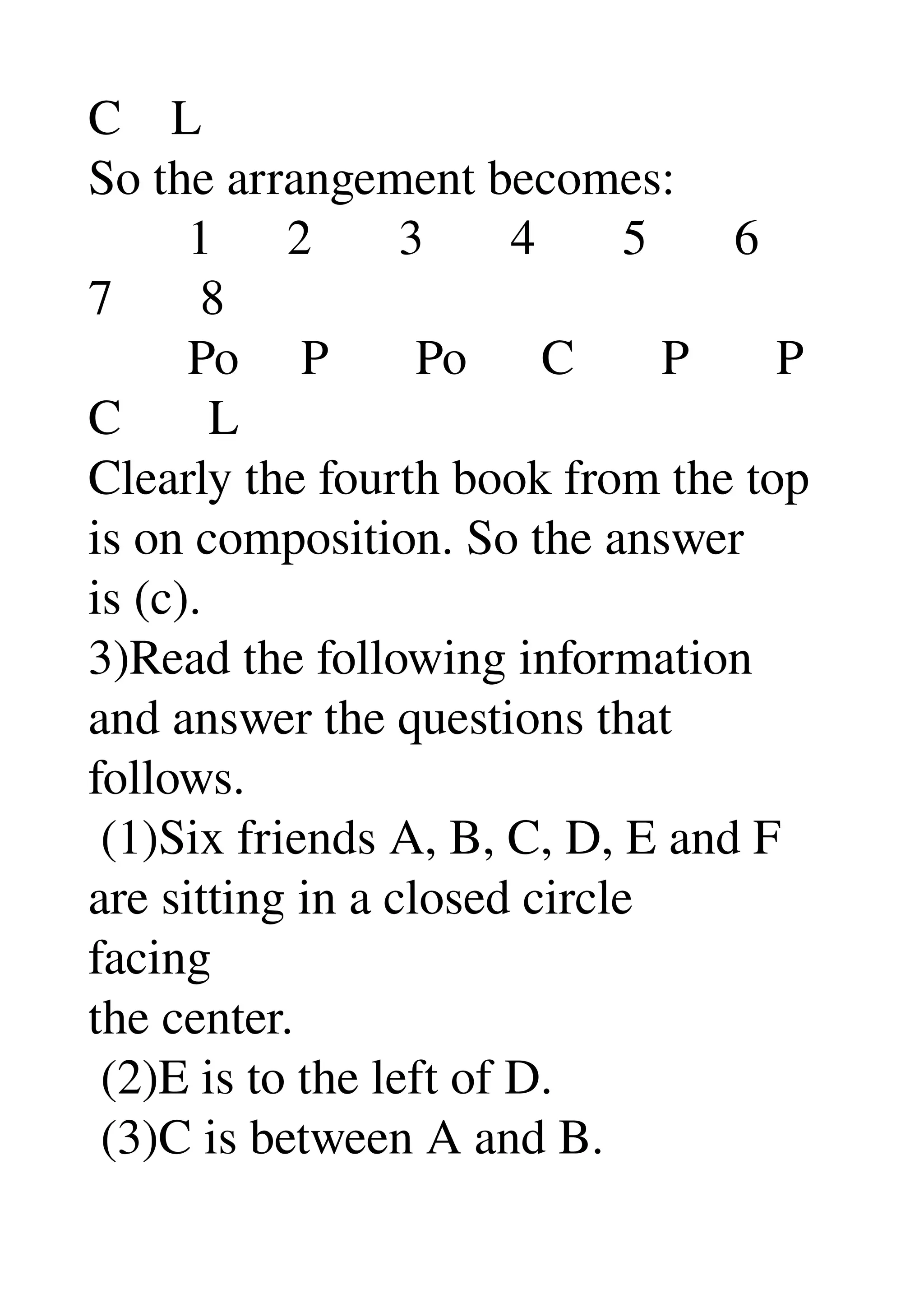 C    L 
So the arrangement becomes: 
        1      2       3       4       5       6 
7       8 
        Po     P       Po      C       P       P 
C       L 
Clearly the fourth book from the top 
is on composition. So the answer 
is (c). 
3)Read the following information 
and answer the questions that 
follows. 
 (1)Six friends A, B, C, D, E and F 
are sitting in a closed circle 
facing 
the center. 
 (2)E is to the left of D. 
 (3)C is between A and B. 
 