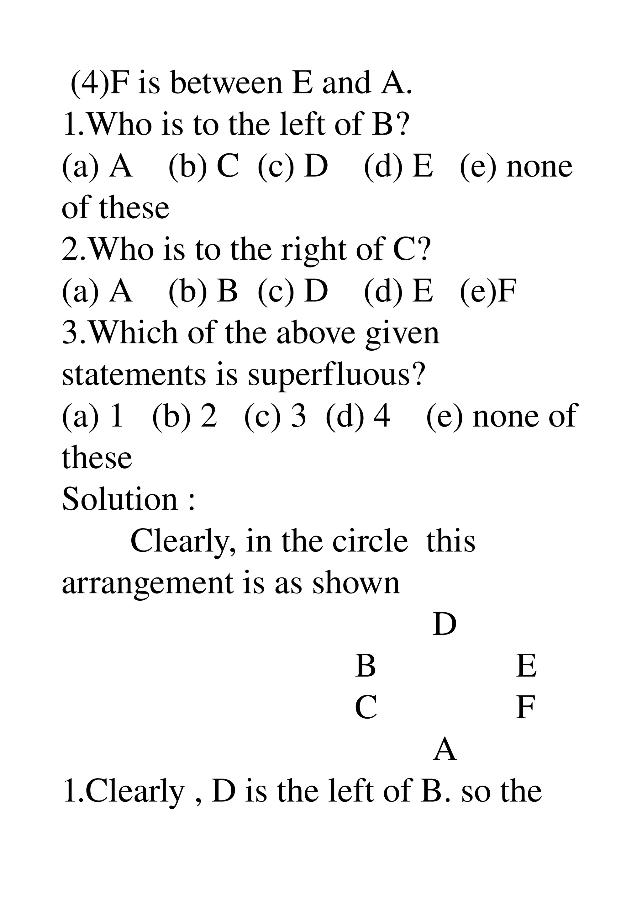  (4)F is between E and A. 
1.Who is to the left of B? 
(a) A    (b) C  (c) D    (d) E   (e) none 
of these 
2.Who is to the right of C? 
(a) A    (b) B  (c) D    (d) E   (e)F 
3.Which of the above given 
statements is superfluous? 
(a) 1   (b) 2   (c) 3  (d) 4    (e) none of 
these 
Solution : 
        Clearly, in the circle  this 
arrangement is as shown 
                                           D 
                                  B                E 
                                  C                F 
                                           A 
1.Clearly , D is the left of B. so the 
 